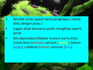 • Bersifat lunak seperti karet penghapus ( dapat
diiris dengan pisau )
• Logam alkali berwarna putih mengkilap seperti
perak
• Bila dipanaskan/dibakar muncul warna khas.
Untuk litiun (merah), natrium (kuning), kalium
(ungu), rubidium (merah, sensium (biru).
 