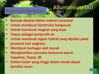 Kegunaan/peranan
 Banyak dipakai dalam industri pesawat
 Untuk membuat konstruksi bangunan
 Untuk membuat magnet yang kuat
 Tawas sebagai penjernih air
 Untuk membuat logam hybrid yang dipakai pada
pesawat luar angkasa
 Membuat berbagai alat masak
 Menghasilkan permata bewarna-warni:
Sapphire, Topaz, dll
 Dalam kadar yang tinggi dalam tanah dapat
bersifat racun
Allumunium (Al)
 
