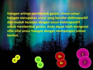 Halogen artinya pembentuk garam. Unsur-unsur
halogen merupakan unsur yang bersifat elektropositif
dan mudah bereaksi dengan unsur elektropositif
untuk membentuk garam. Anda dapat lebih mengenal
sifat-sifat unsur halogen dengan mempelajari uraIan
berikut.
F
Cl
Br
I
Br
F
Cl
I
 