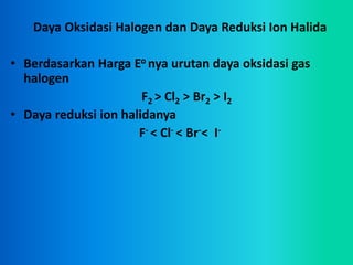 Daya Oksidasi Halogen dan Daya Reduksi Ion Halida
• Berdasarkan Harga Eo nya urutan daya oksidasi gas
halogen
F2 > Cl2 > Br2 > I2
• Daya reduksi ion halidanya
F- < Cl- < Br-< I-
 