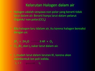 Kelarutan Halogen dalam air
• Halogen adalah senyawa non polar yang berarti tidak
larut dalam air. Berarti hanya larut dalam pelarut
Organik/ non polar.(CCl4)
• Bila halogen laru tdalam air, itu karena halogen bereaksi
dengan air.
2F2 + 2H2O 4 HF + O2
• Cl2 ,Br2 dan I2 sukar larut dalam air.
• I2 mudah larut dalam larutan KI, karena akan
membentuk ion poli iodida.
I2 + I- I3
-
 