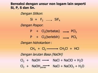 Bereaksi dengan unsur non logam lain seperti
Si, P, S dan Sn.
Dengan Silikon:
Si + F2 SiF4
Dengan Pospor:
P + Cl2(terbatas) PCl3
P + Cl2(berlebih) PCl5
Dengan hidrokarbon :
CH4 + Cl2 CH3Cl + HCl
Dengan larutan Basa (NaOH)
Cl2 + NaOH NaCl + NaClO + H2O
Cl2 + NaOHpanas NaCl + NaClO3 + H2O
 