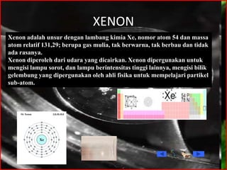 XENON
Xenon adalah unsur dengan lambang kimia Xe, nomor atom 54 dan massa
atom relatif 131,29; berupa gas mulia, tak berwarna, tak berbau dan tidak
ada rasanya.
Xenon diperoleh dari udara yang dicairkan. Xenon dipergunakan untuk
mengisi lampu sorot, dan lampu berintensitas tinggi lainnya, mengisi bilik
gelembung yang dipergunakan oleh ahli fisika untuk mempelajari partikel
sub-atom.
 