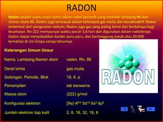 RADON
Keterangan Umum Unsur
Nama, Lambang,Nomor atom radon, Rn, 86
Deret kimia gas mulia
Golongan, Periode, Blok 18, 6, p
Penampilan tak berwarna
Massa atom (222) g/mol
Konfigurasi elektron [Xe] 4f14 5d10 6s2 6p6
Jumlah elektron tiap kulit 2, 8, 18, 32, 18, 8
Radon adalah suatu unsur kimia dalam tabel periodik yang memiliki lambang Rn dan
nomor atom 86. Radon juga termasuk dalam kelompok gas mulia dan beradioaktif. Radon
terbentuk dari penguraian radium. Radon juga gas yang paling berat dan berbahaya bagi
kesehatan. Rn-222 mempunyai waktu paruh 3,8 hari dan digunakan dalam radioterapi.
Radon dapat menyebabkan kanker paru paru, dan bertanggung jawab atas 20.000
kematian di Uni Eropa setiap tahunnya
 