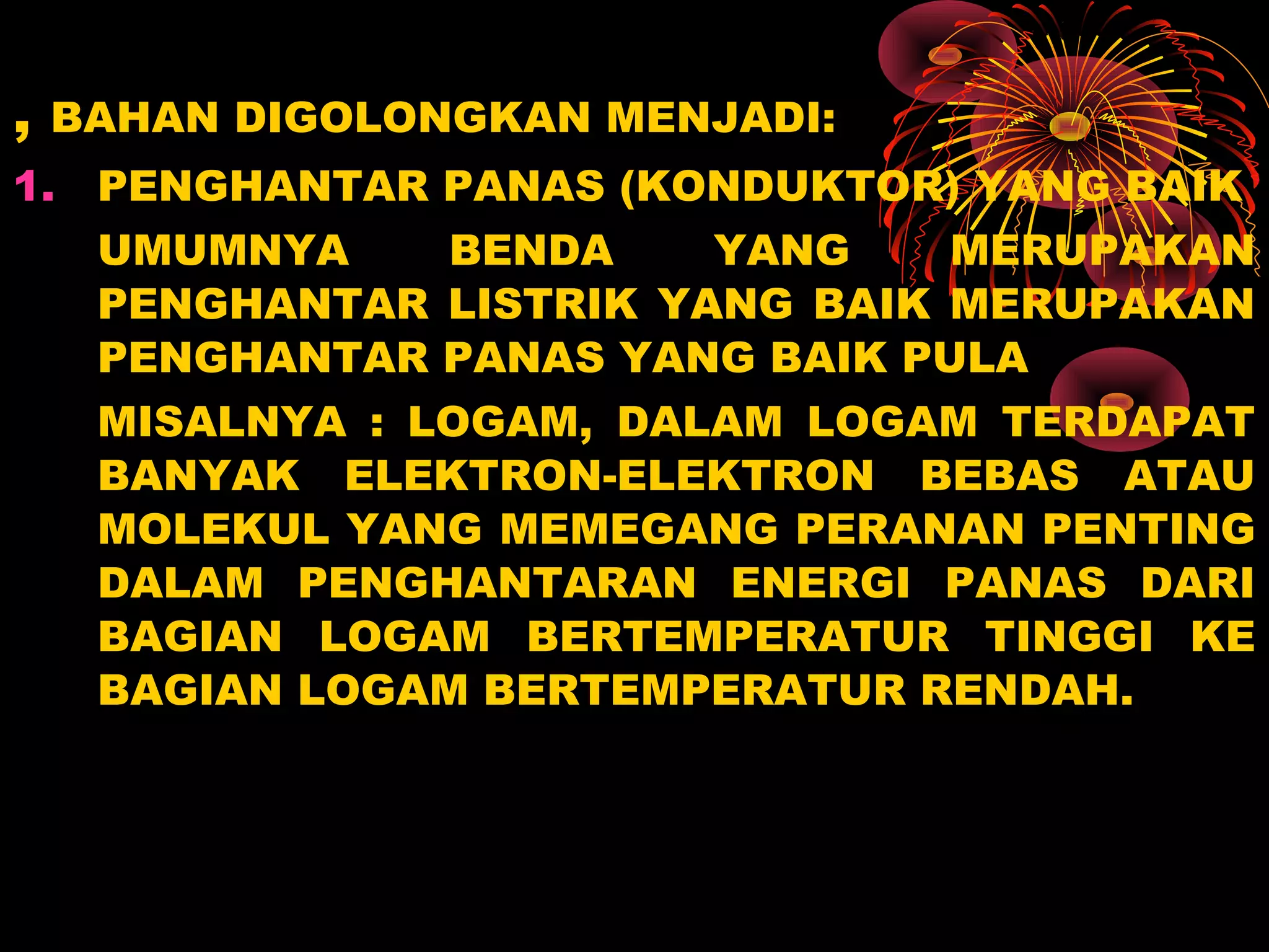 , BAHAN DIGOLONGKAN MENJADI:
1. PENGHANTAR PANAS (KONDUKTOR) YANG BAIK
UMUMNYA BENDA YANG MERUPAKAN
PENGHANTAR LISTRIK YANG BAIK MERUPAKAN
PENGHANTAR PANAS YANG BAIK PULA
MISALNYA : LOGAM, DALAM LOGAM TERDAPAT
BANYAK ELEKTRON-ELEKTRON BEBAS ATAU
MOLEKUL YANG MEMEGANG PERANAN PENTING
DALAM PENGHANTARAN ENERGI PANAS DARI
BAGIAN LOGAM BERTEMPERATUR TINGGI KE
BAGIAN LOGAM BERTEMPERATUR RENDAH.
 