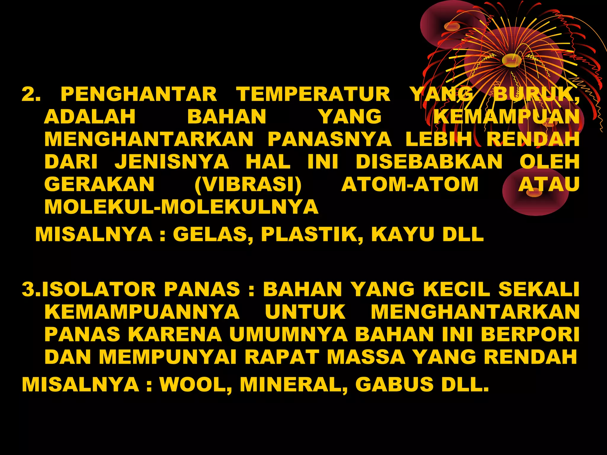 2. PENGHANTAR TEMPERATUR YANG BURUK,
ADALAH BAHAN YANG KEMAMPUAN
MENGHANTARKAN PANASNYA LEBIH RENDAH
DARI JENISNYA HAL INI DISEBABKAN OLEH
GERAKAN (VIBRASI) ATOM-ATOM ATAU
MOLEKUL-MOLEKULNYA
MISALNYA : GELAS, PLASTIK, KAYU DLL
3.ISOLATOR PANAS : BAHAN YANG KECIL SEKALI
KEMAMPUANNYA UNTUK MENGHANTARKAN
PANAS KARENA UMUMNYA BAHAN INI BERPORI
DAN MEMPUNYAI RAPAT MASSA YANG RENDAH
MISALNYA : WOOL, MINERAL, GABUS DLL.
 