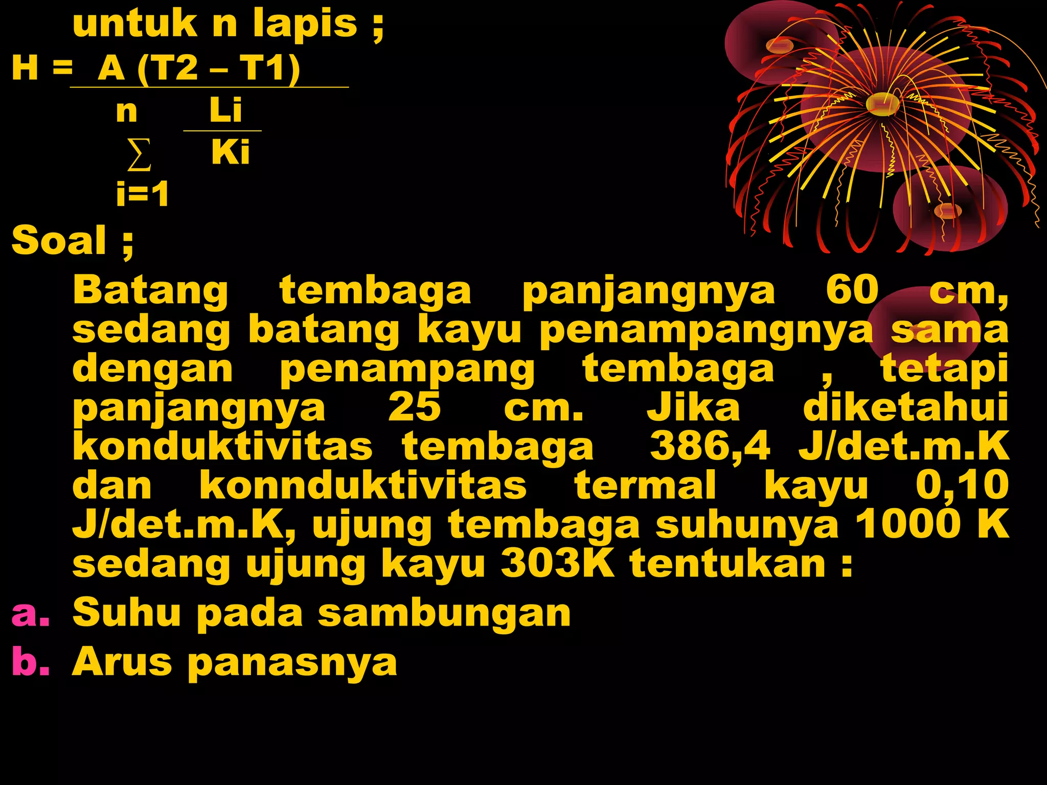 untuk n lapis ;
H = A (T2 – T1)
n Li
∑ Ki
i=1
Soal ;
Batang tembaga panjangnya 60 cm,
sedang batang kayu penampangnya sama
dengan penampang tembaga , tetapi
panjangnya 25 cm. Jika diketahui
konduktivitas tembaga 386,4 J/det.m.K
dan konnduktivitas termal kayu 0,10
J/det.m.K, ujung tembaga suhunya 1000 K
sedang ujung kayu 303K tentukan :
a. Suhu pada sambungan
b. Arus panasnya
 