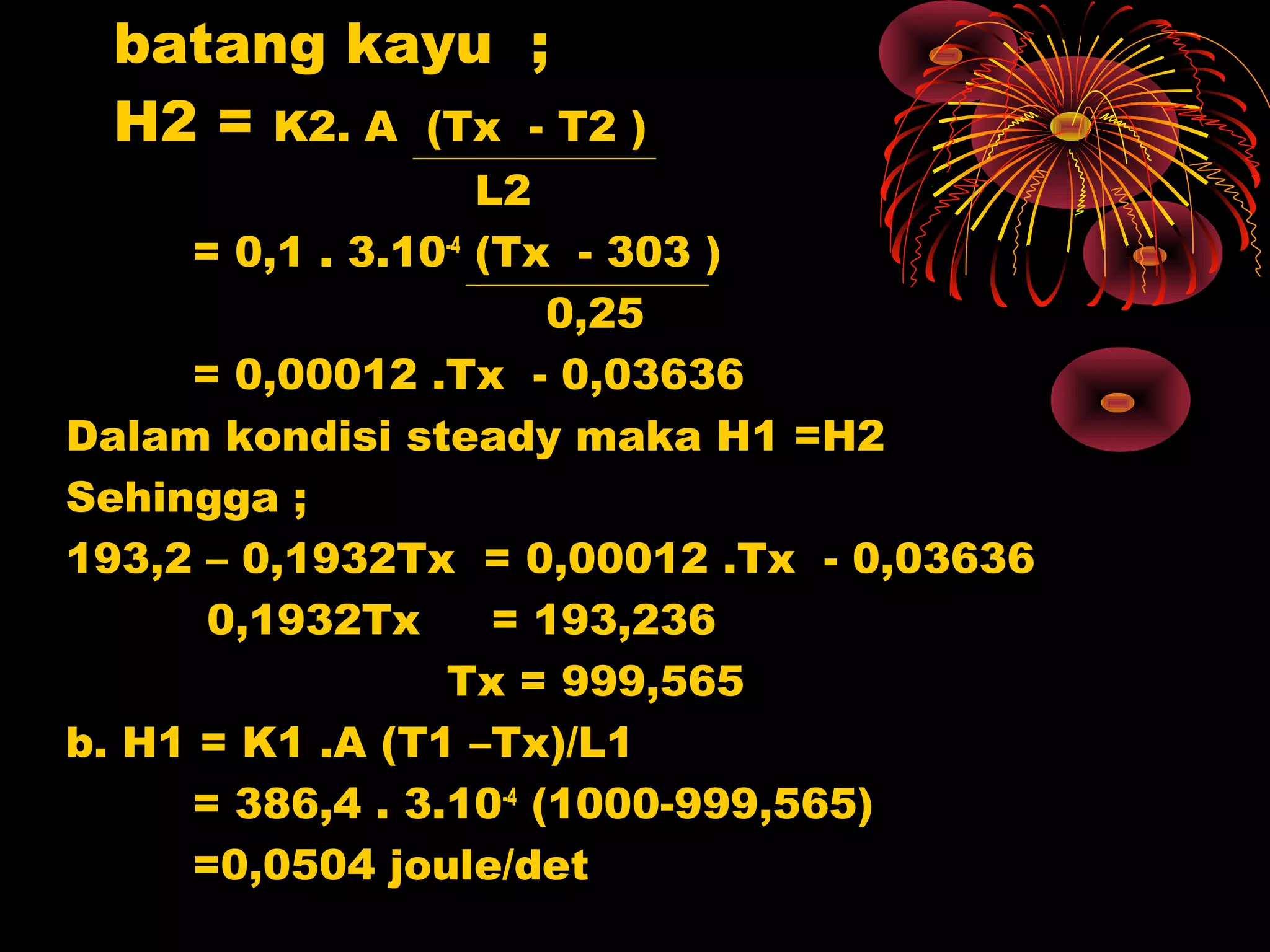 batang kayu ;
H2 = K2. A (Tx - T2 )
L2
= 0,1 . 3.10-4
(Tx - 303 )
0,25
= 0,00012 .Tx - 0,03636
Dalam kondisi steady maka H1 =H2
Sehingga ;
193,2 – 0,1932Tx = 0,00012 .Tx - 0,03636
0,1932Tx = 193,236
Tx = 999,565
b. H1 = K1 .A (T1 –Tx)/L1
= 386,4 . 3.10-4
(1000-999,565)
=0,0504 joule/det
 