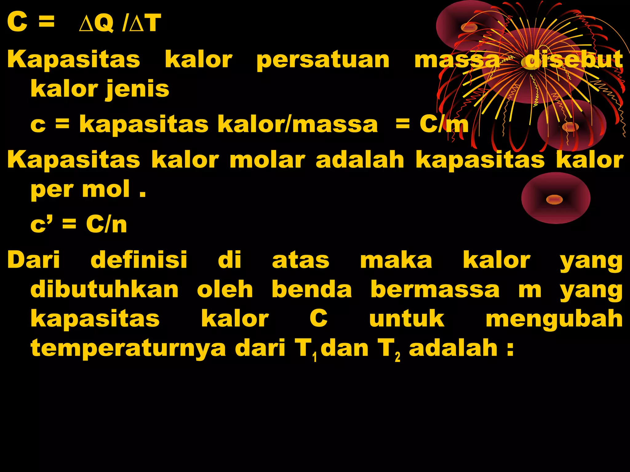 C = ∆Q /∆T
Kapasitas kalor persatuan massa disebut
kalor jenis
c = kapasitas kalor/massa = C/m
Kapasitas kalor molar adalah kapasitas kalor
per mol .
c’ = C/n
Dari definisi di atas maka kalor yang
dibutuhkan oleh benda bermassa m yang
kapasitas kalor C untuk mengubah
temperaturnya dari T1 dan T2 adalah :
 