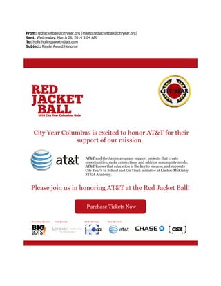 From: redjacketball@cityyear.org [mailto:redjacketball@cityyear.org]
Sent: Wednesday, March 26, 2014 3:04 AM
To: holly.hollingsworth@att.com
Subject: Ripple Award Honoree
City Year Columbus is excited to honor AT&T for their
support of our mission.
AT&T and the Aspire program support projects that create
opportunities, make connections and address community needs.
AT&T knows that education is the key to success, and supports
City Year's In School and On Track initiative at Linden-McKinley
STEM Academy.
Please join us in honoring AT&T at the Red Jacket Ball!
Purchase Tickets Now
 