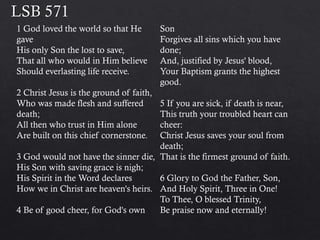 1 God loved the world so that He
gave
His only Son the lost to save,
That all who would in Him believe
Should everlasting life receive.
2 Christ Jesus is the ground of faith,
Who was made flesh and suffered
death;
All then who trust in Him alone
Are built on this chief cornerstone.
3 God would not have the sinner die,
His Son with saving grace is nigh;
His Spirit in the Word declares
How we in Christ are heaven's heirs.
4 Be of good cheer, for God's own
Son
Forgives all sins which you have
done;
And, justified by Jesus' blood,
Your Baptism grants the highest
good.
5 If you are sick, if death is near,
This truth your troubled heart can
cheer:
Christ Jesus saves your soul from
death;
That is the firmest ground of faith.
6 Glory to God the Father, Son,
And Holy Spirit, Three in One!
To Thee, O blessed Trinity,
Be praise now and eternally!
 