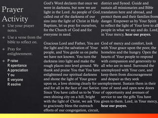 God’s Word declares that once we
were in darkness, but now we are
light in the Lord. As people of God,
called out of the darkness of our
sins into the light of Christ in Holy
Baptism, let us pray for ourselves,
for the Church of God and for
everyone in need.
Gracious Lord and Father, You are
the light and the salvation of Your
people, and You guide us on paths
we have not known. You turn the
darkness into light and make the
rough places into level ground. We
thank and praise You that You have
enlightened our spiritual darkness
and shone the light of Your grace
upon us, a love shining clearly for us
and for all in the face of our Savior.
Since You have called us to be Your
own shining city on a hill, bright
with the light of Christ, we ask You
to graciously bless the outreach
efforts of our congregation, circuit,
district and Synod. Guide and
sustain all missionaries and Bible
translators here and abroad, and
protect them and their families from
danger. Empower us by Your Spirit
to reflect the light of Your love to all
people in what we say and do. Lord,
in Your mercy, hear our prayer.
God of mercy and comfort, look
with Your grace upon the poor, the
homeless and the hungry. Open the
hearts of Your people to respond
with compassion and generosity to
all who are in need. Surround the
unemployed with Your care, and
keep them from discouragement
and despair as they seek
employment. Sustain them in their
time of need and open new doors
of opportunity and avenues of
service to use the gifts You have
given to them. Lord, in Your mercy,
hear our prayer.
 