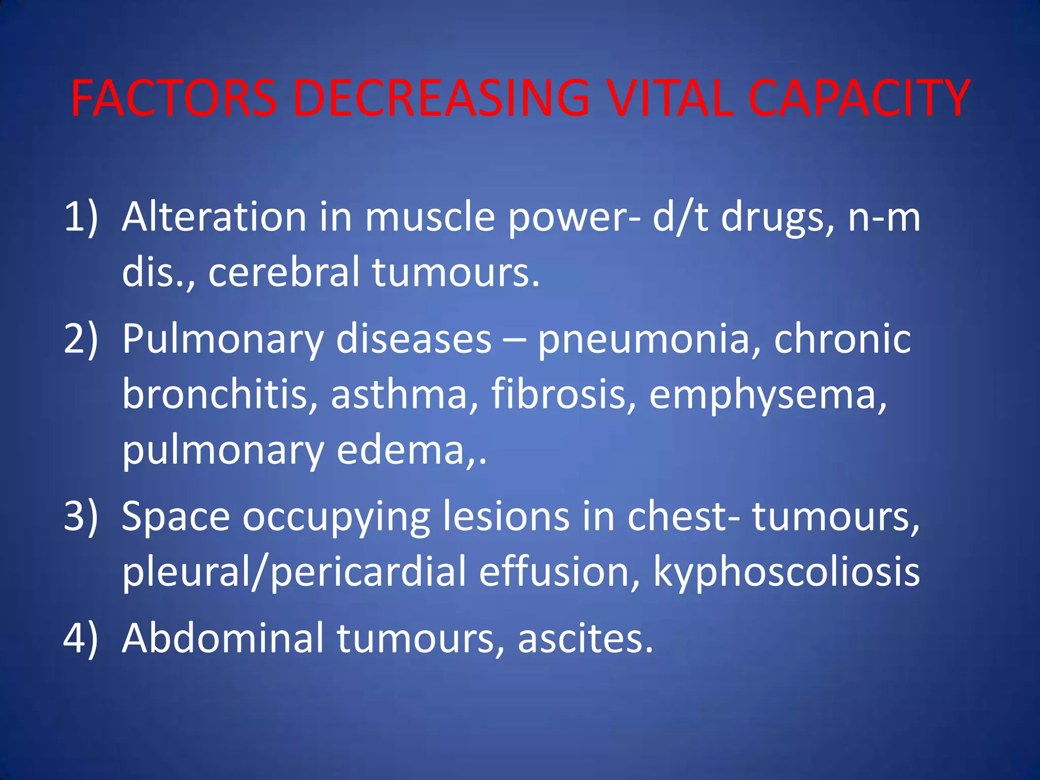 FACTORS DECREASING VITAL CAPACITY
1) Alteration in muscle power- d/t drugs, n-m
dis., cerebral tumours.
2) Pulmonary diseases – pneumonia, chronic
bronchitis, asthma, fibrosis, emphysema,
pulmonary edema,.
3) Space occupying lesions in chest- tumours,
pleural/pericardial effusion, kyphoscoliosis
4) Abdominal tumours, ascites.
 