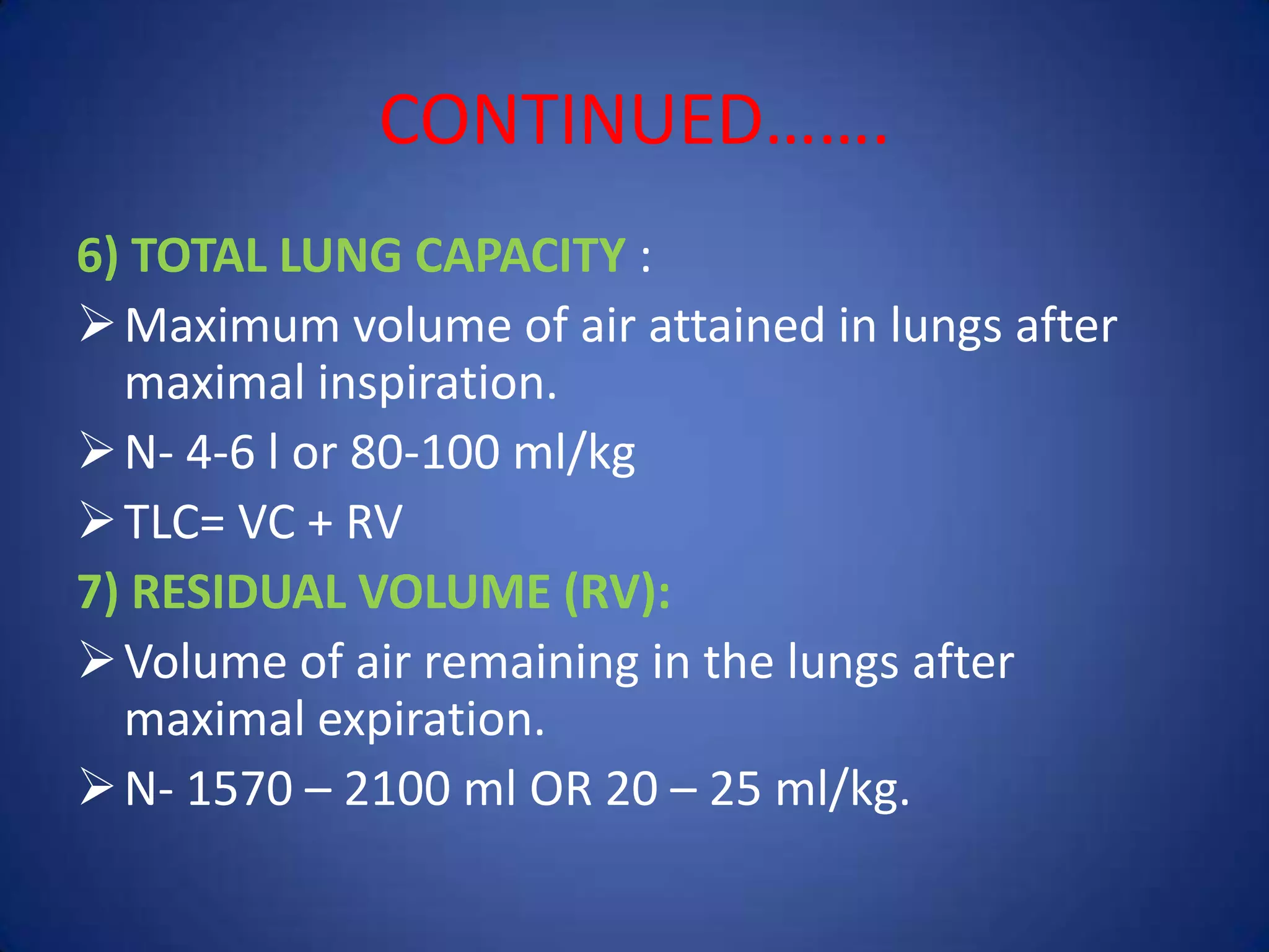 CONTINUED…….
6) TOTAL LUNG CAPACITY :
Maximum volume of air attained in lungs after
maximal inspiration.
N- 4-6 l or 80-100 ml/kg
TLC= VC + RV
7) RESIDUAL VOLUME (RV):
Volume of air remaining in the lungs after
maximal expiration.
N- 1570 – 2100 ml OR 20 – 25 ml/kg.
 