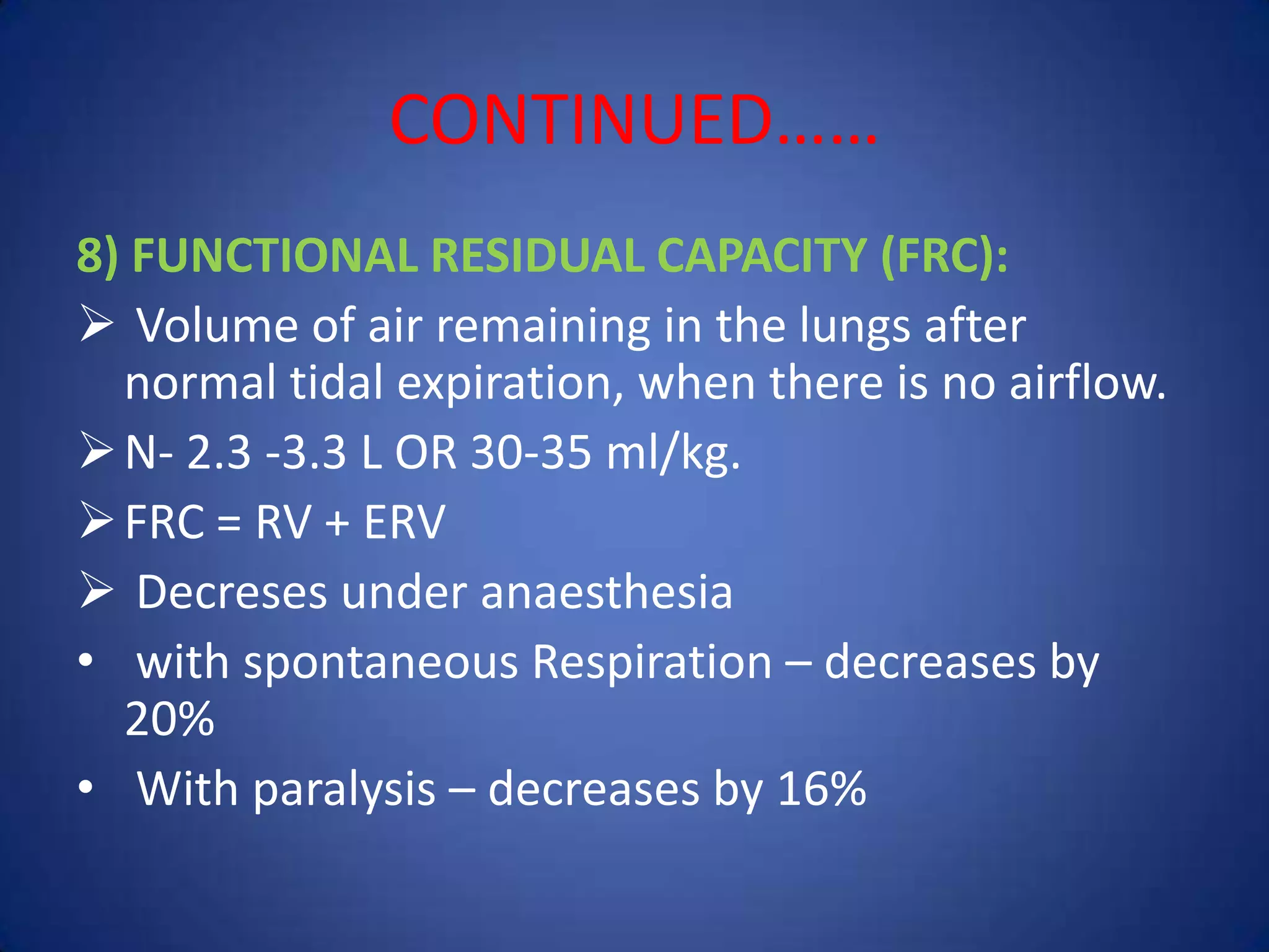 CONTINUED……
8) FUNCTIONAL RESIDUAL CAPACITY (FRC):
 Volume of air remaining in the lungs after
normal tidal expiration, when there is no airflow.
N- 2.3 -3.3 L OR 30-35 ml/kg.
FRC = RV + ERV
 Decreses under anaesthesia
• with spontaneous Respiration – decreases by
20%
• With paralysis – decreases by 16%
 