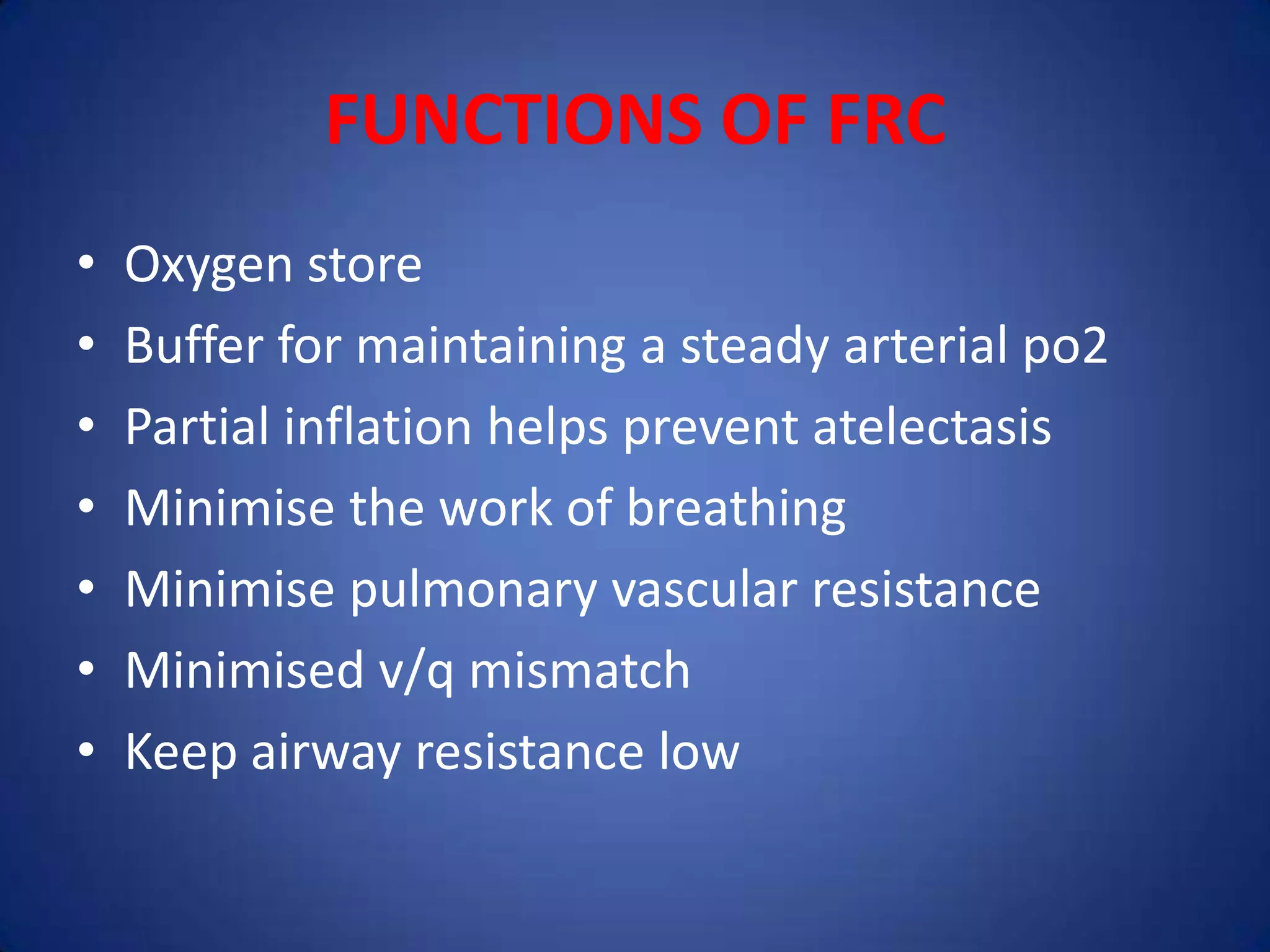 FUNCTIONS OF FRC
• Oxygen store
• Buffer for maintaining a steady arterial po2
• Partial inflation helps prevent atelectasis
• Minimise the work of breathing
• Minimise pulmonary vascular resistance
• Minimised v/q mismatch
• Keep airway resistance low
 