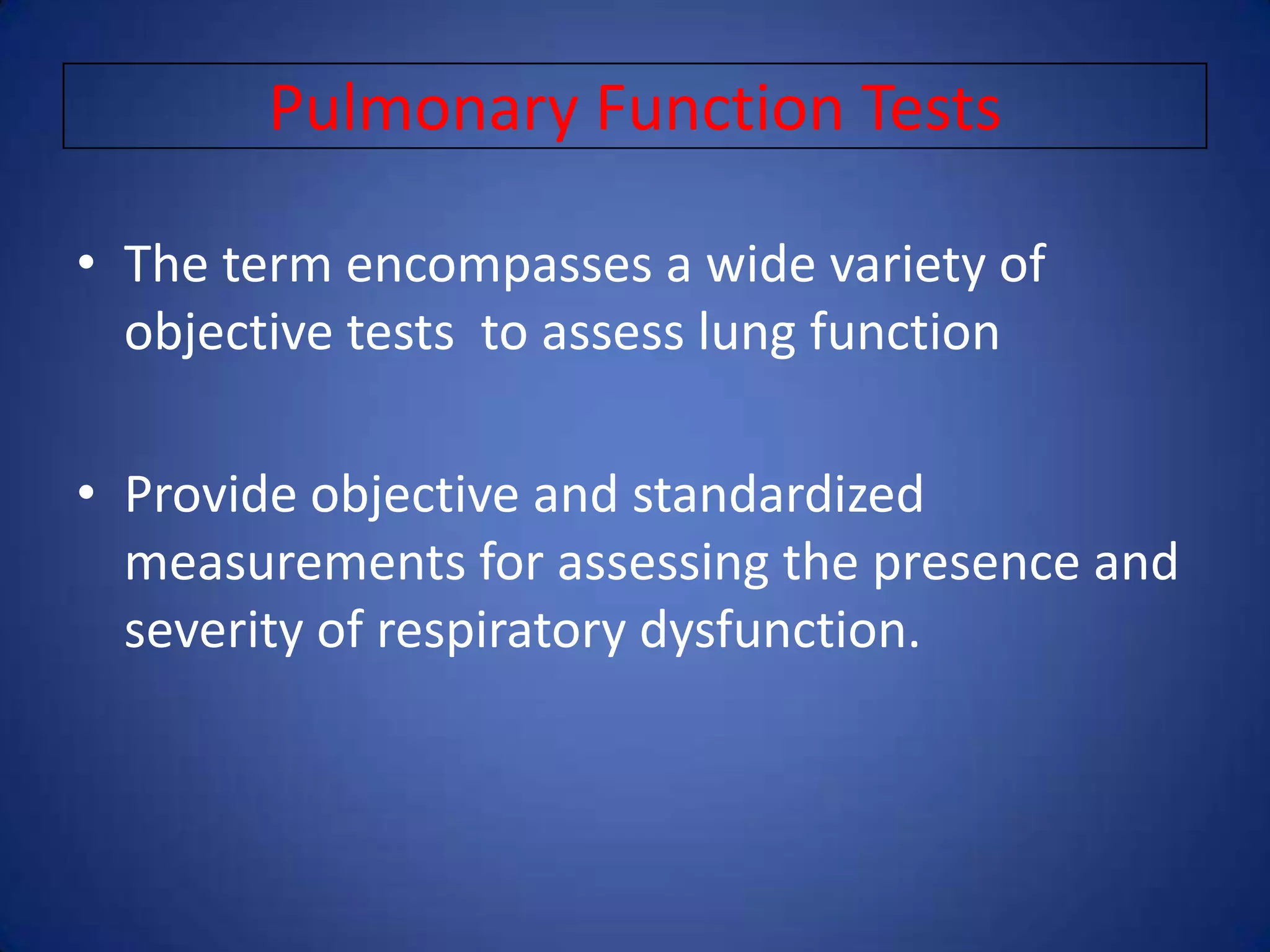 Pulmonary Function Tests
• The term encompasses a wide variety of
objective tests to assess lung function
• Provide objective and standardized
measurements for assessing the presence and
severity of respiratory dysfunction.
 