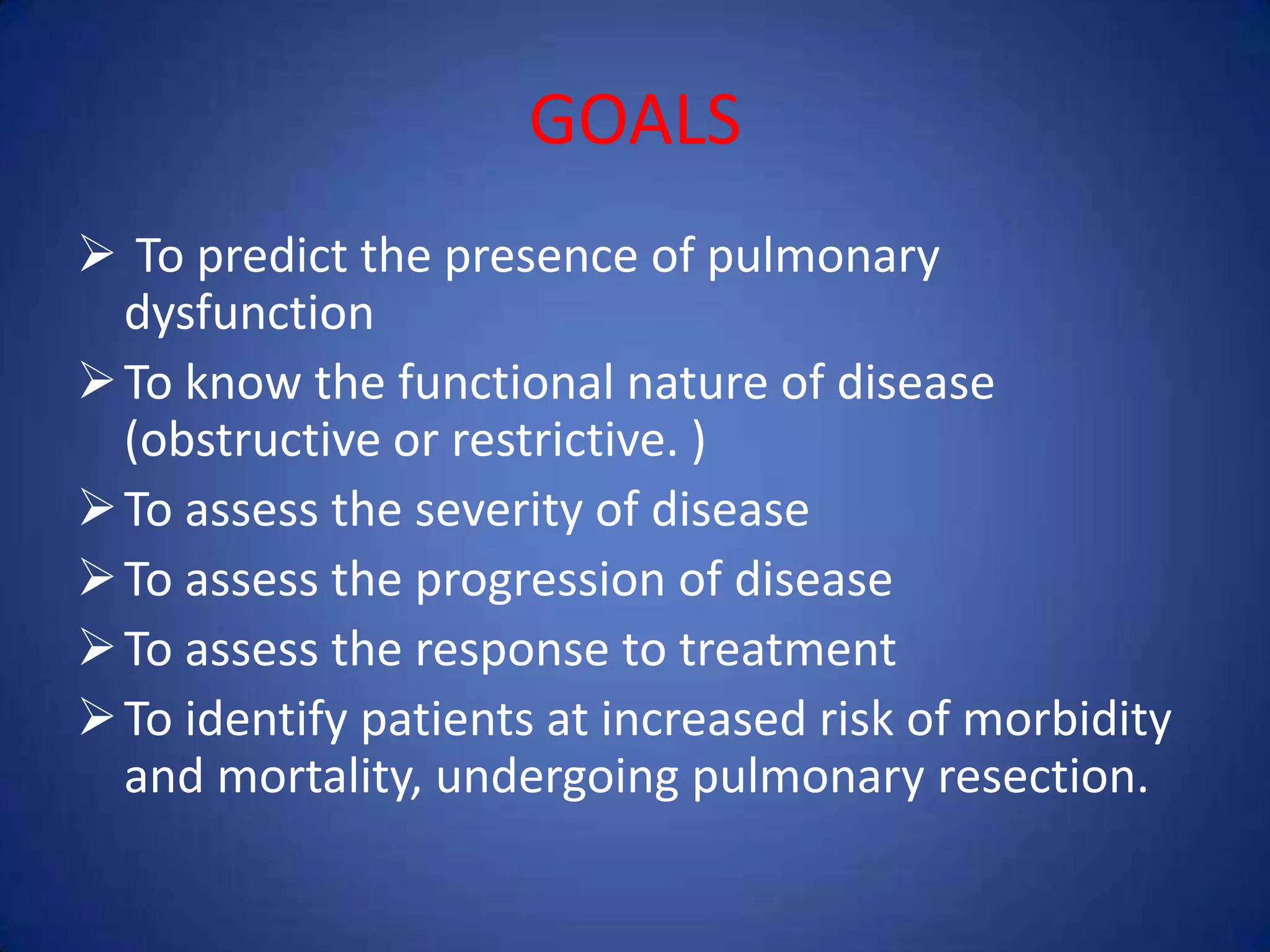 GOALS
 To predict the presence of pulmonary
dysfunction
To know the functional nature of disease
(obstructive or restrictive. )
To assess the severity of disease
To assess the progression of disease
To assess the response to treatment
To identify patients at increased risk of morbidity
and mortality, undergoing pulmonary resection.
 