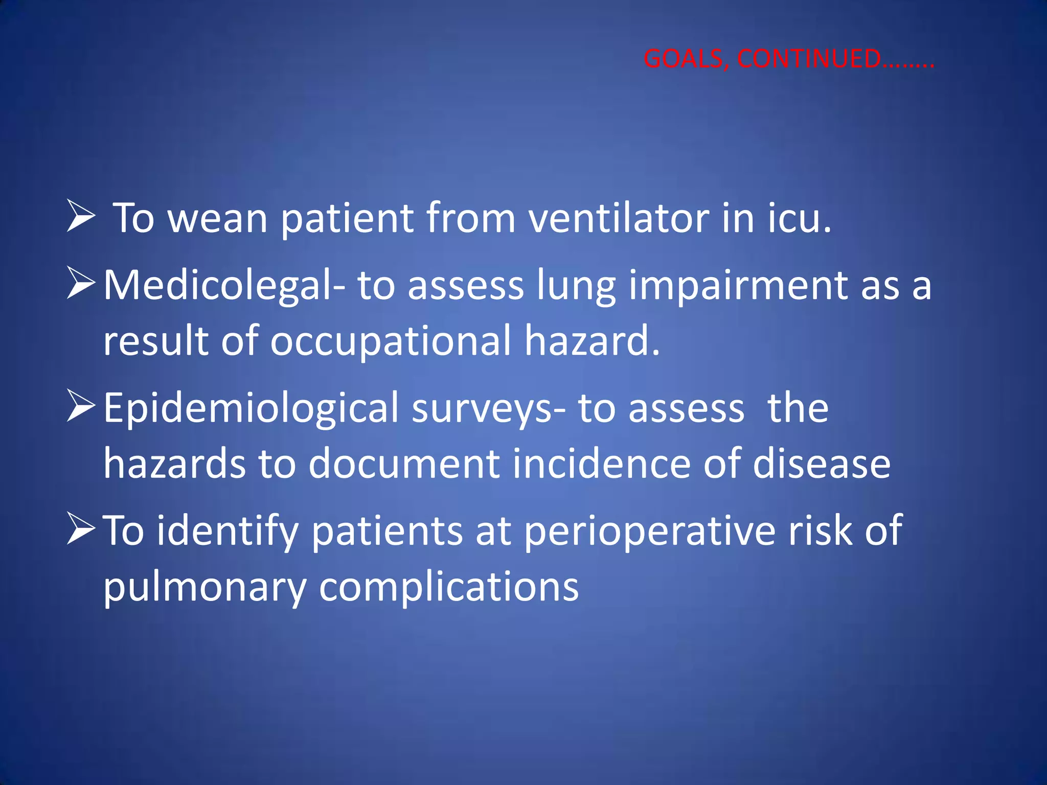  To wean patient from ventilator in icu.
Medicolegal- to assess lung impairment as a
result of occupational hazard.
Epidemiological surveys- to assess the
hazards to document incidence of disease
To identify patients at perioperative risk of
pulmonary complications
GOALS, CONTINUED……..
 