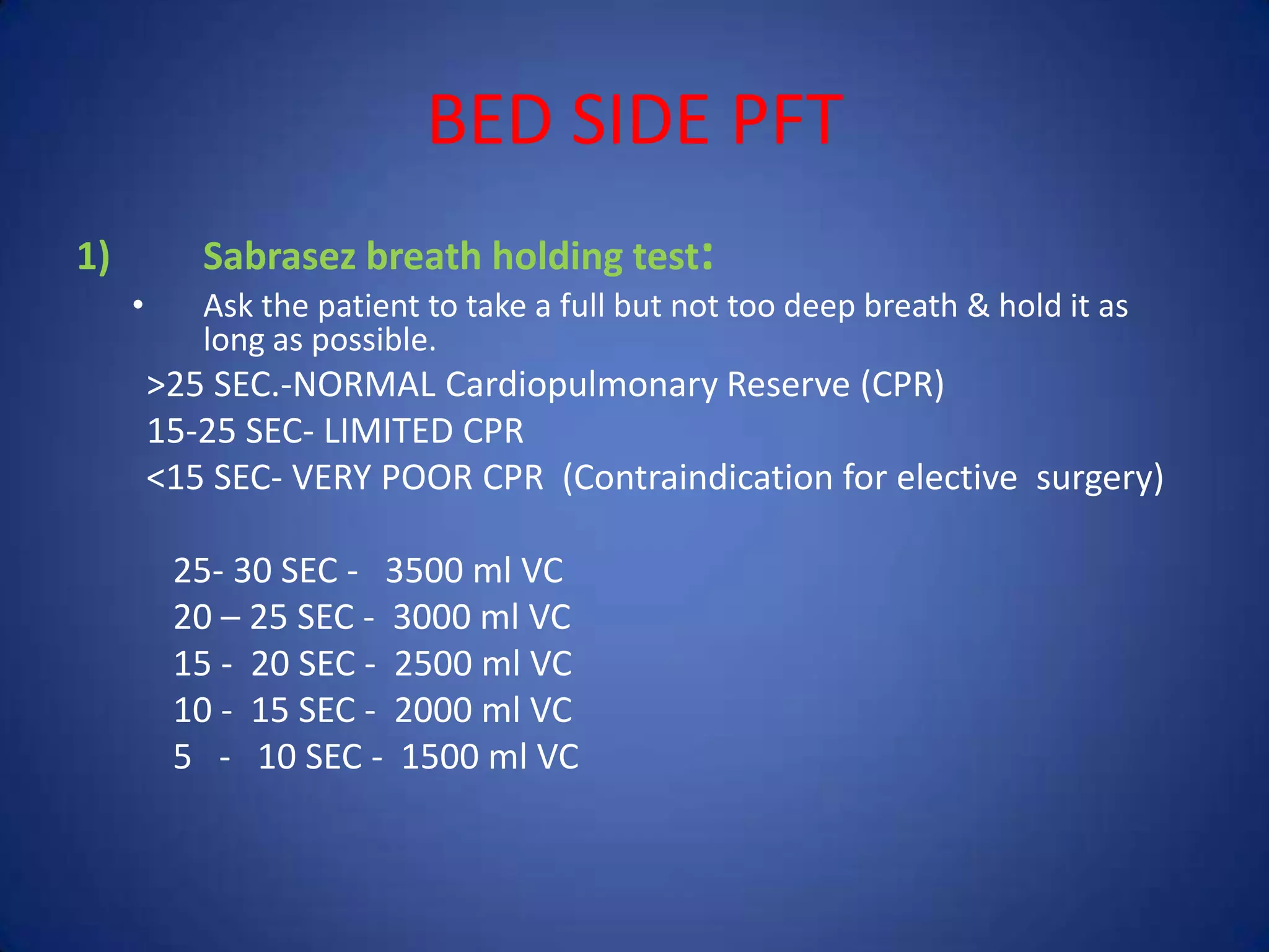 BED SIDE PFT
1) Sabrasez breath holding test:
• Ask the patient to take a full but not too deep breath & hold it as
long as possible.
>25 SEC.-NORMAL Cardiopulmonary Reserve (CPR)
15-25 SEC- LIMITED CPR
<15 SEC- VERY POOR CPR (Contraindication for elective surgery)
25- 30 SEC - 3500 ml VC
20 – 25 SEC - 3000 ml VC
15 - 20 SEC - 2500 ml VC
10 - 15 SEC - 2000 ml VC
5 - 10 SEC - 1500 ml VC
 