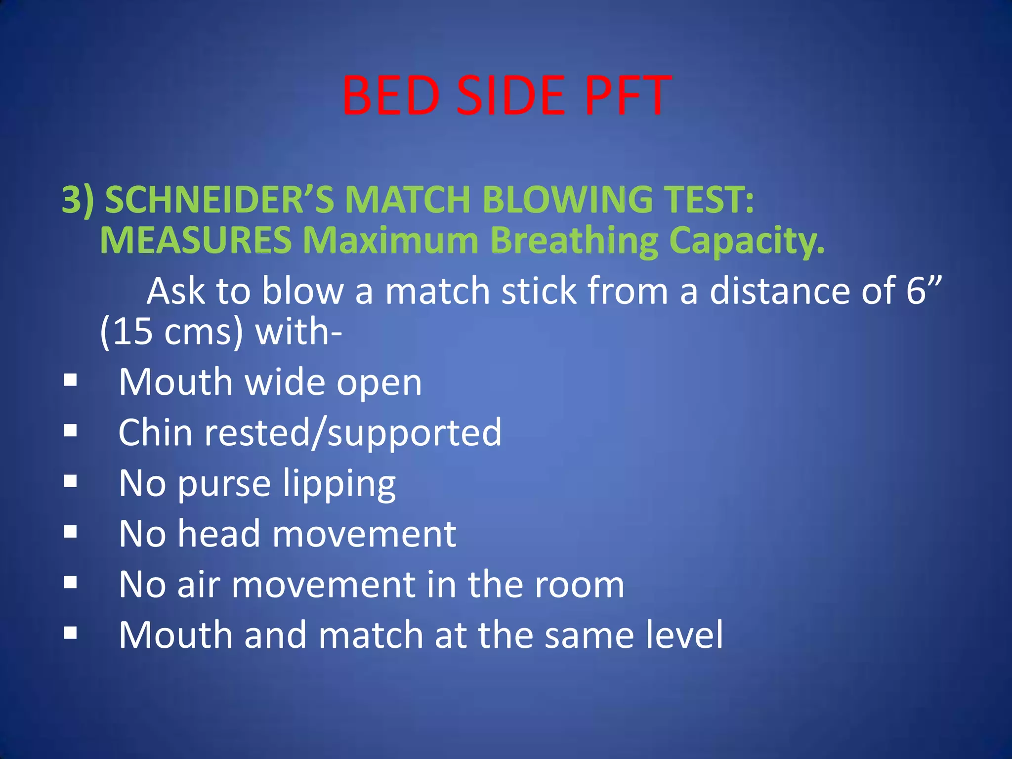 BED SIDE PFT
3) SCHNEIDER’S MATCH BLOWING TEST:
MEASURES Maximum Breathing Capacity.
Ask to blow a match stick from a distance of 6”
(15 cms) with-
 Mouth wide open
 Chin rested/supported
 No purse lipping
 No head movement
 No air movement in the room
 Mouth and match at the same level
 