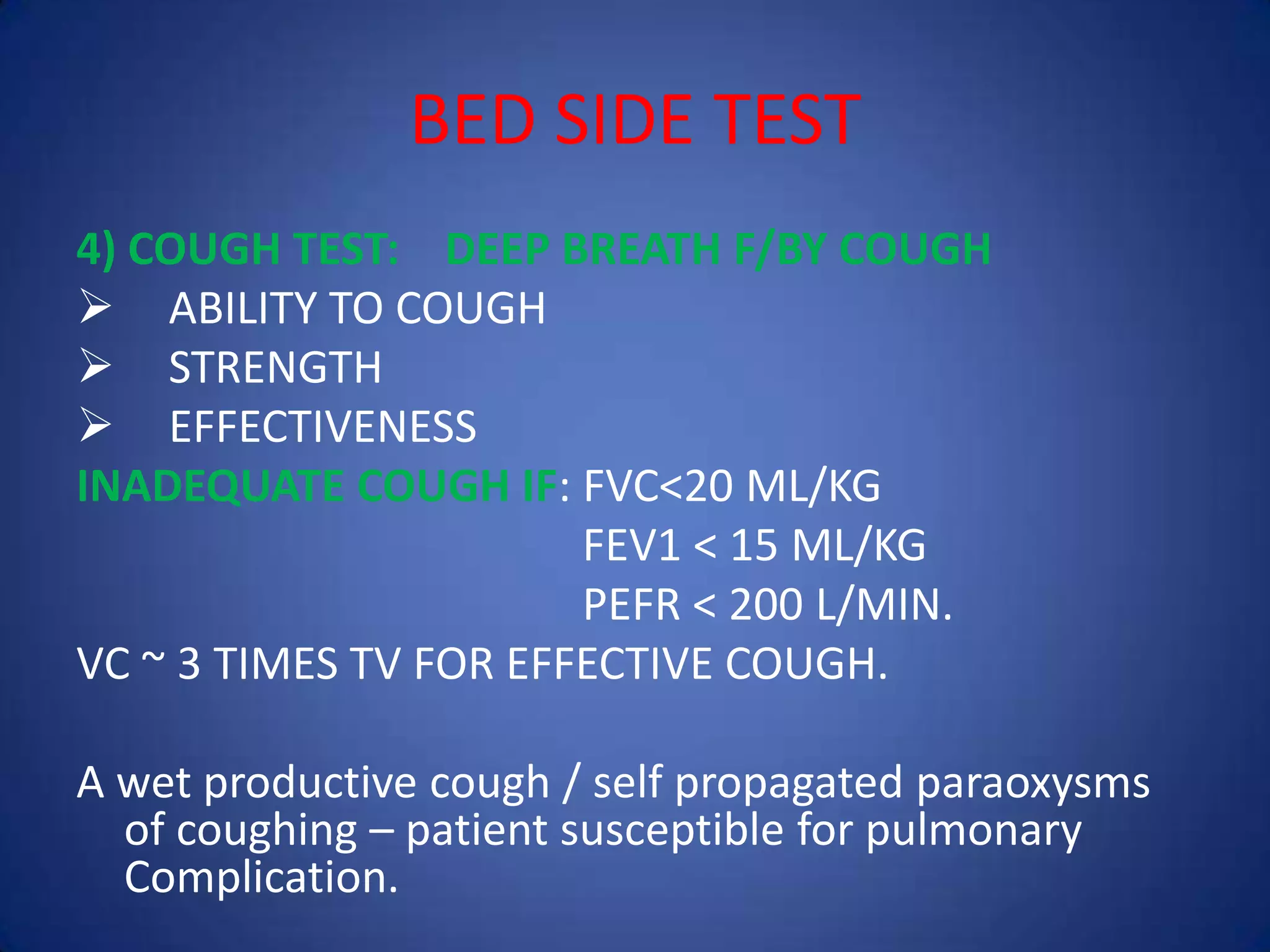 BED SIDE TEST
4) COUGH TEST: DEEP BREATH F/BY COUGH
 ABILITY TO COUGH
 STRENGTH
 EFFECTIVENESS
INADEQUATE COUGH IF: FVC<20 ML/KG
FEV1 < 15 ML/KG
PEFR < 200 L/MIN.
VC ~ 3 TIMES TV FOR EFFECTIVE COUGH.
A wet productive cough / self propagated paraoxysms
of coughing – patient susceptible for pulmonary
Complication.
 