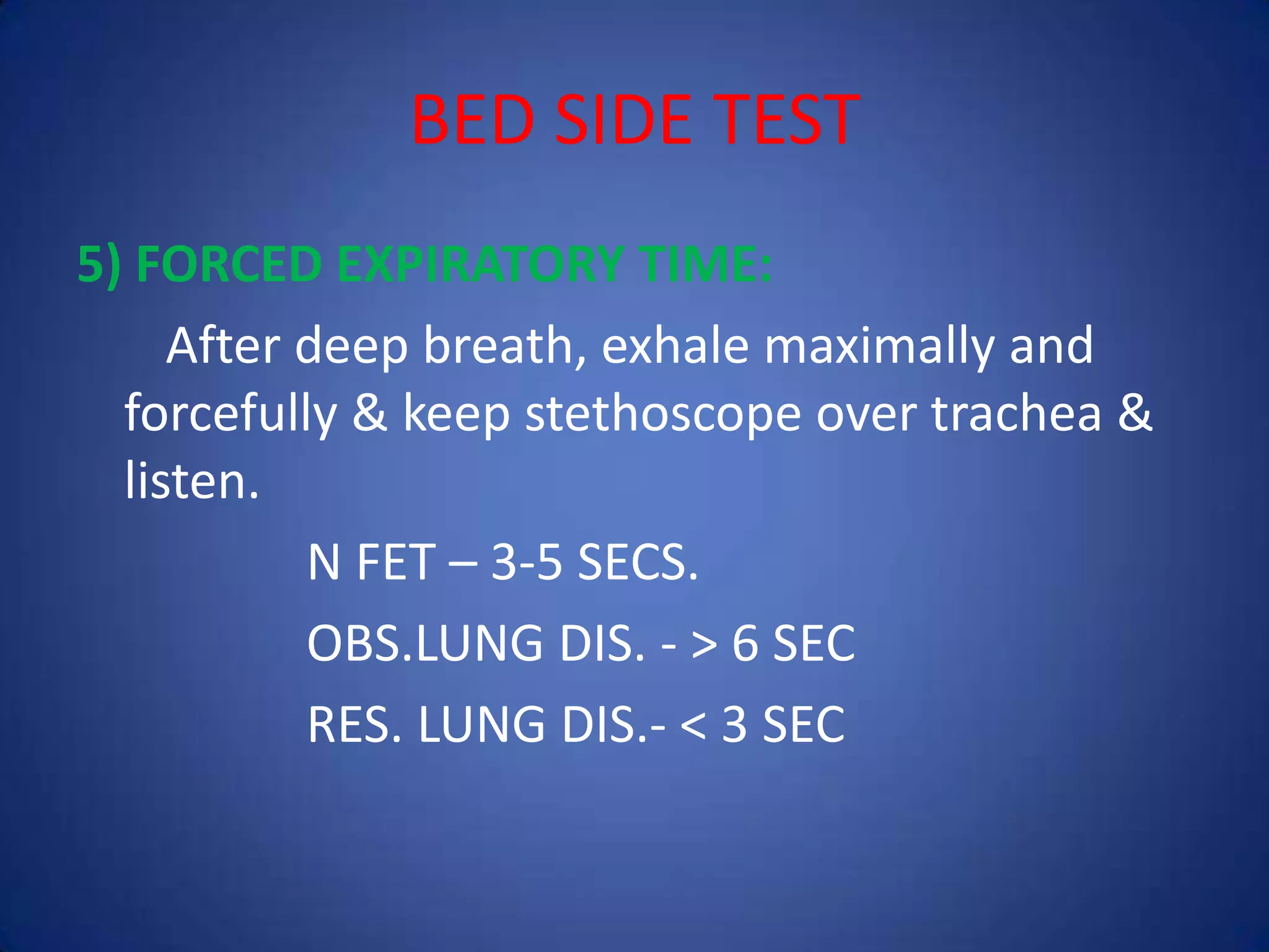 BED SIDE TEST
5) FORCED EXPIRATORY TIME:
After deep breath, exhale maximally and
forcefully & keep stethoscope over trachea &
listen.
N FET – 3-5 SECS.
OBS.LUNG DIS. - > 6 SEC
RES. LUNG DIS.- < 3 SEC
 