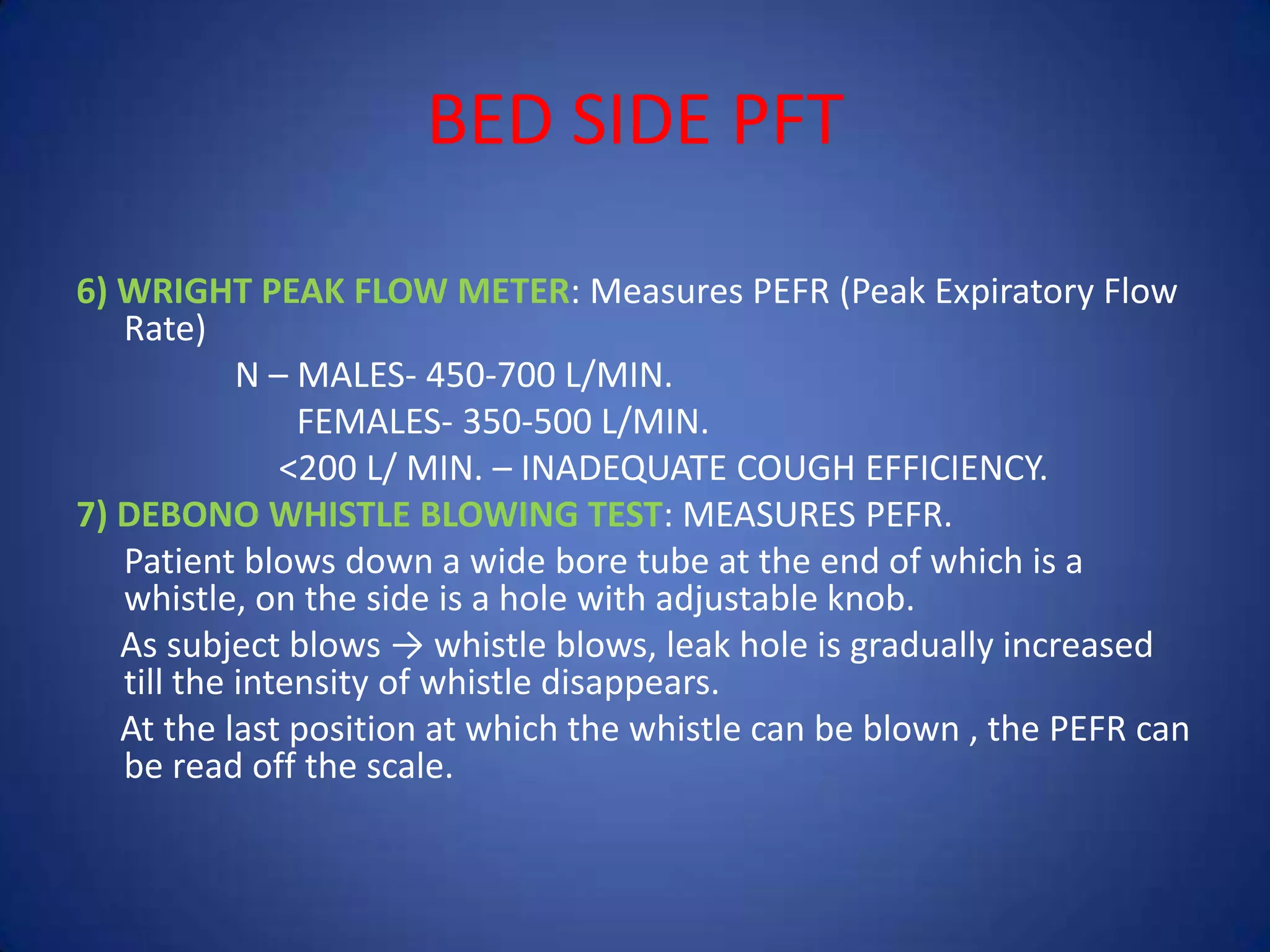 BED SIDE PFT
6) WRIGHT PEAK FLOW METER: Measures PEFR (Peak Expiratory Flow
Rate)
N – MALES- 450-700 L/MIN.
FEMALES- 350-500 L/MIN.
<200 L/ MIN. – INADEQUATE COUGH EFFICIENCY.
7) DEBONO WHISTLE BLOWING TEST: MEASURES PEFR.
Patient blows down a wide bore tube at the end of which is a
whistle, on the side is a hole with adjustable knob.
As subject blows → whistle blows, leak hole is gradually increased
till the intensity of whistle disappears.
At the last position at which the whistle can be blown , the PEFR can
be read off the scale.
 