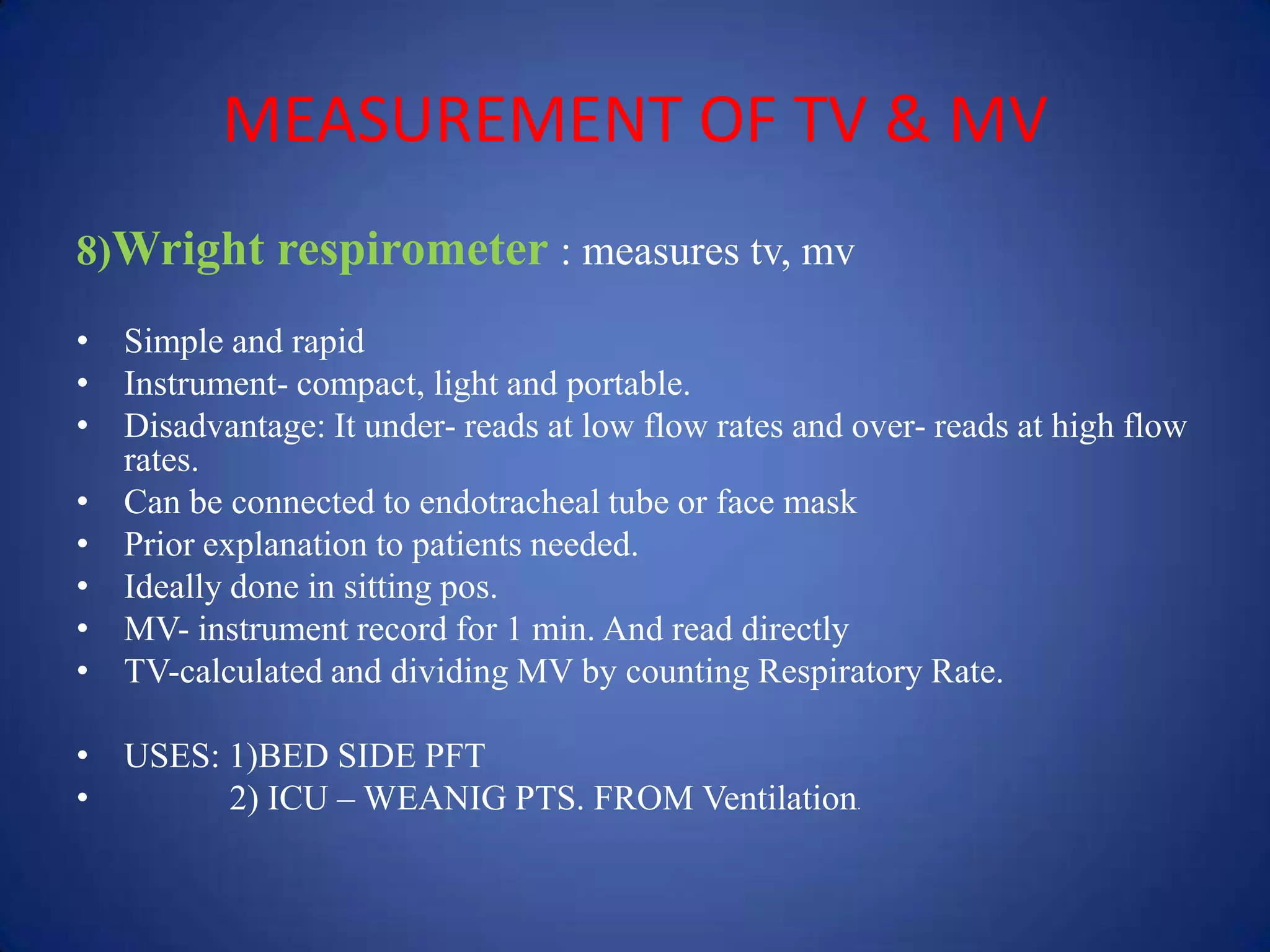MEASUREMENT OF TV & MV
8)Wright respirometer : measures tv, mv
• Simple and rapid
• Instrument- compact, light and portable.
• Disadvantage: It under- reads at low flow rates and over- reads at high flow
rates.
• Can be connected to endotracheal tube or face mask
• Prior explanation to patients needed.
• Ideally done in sitting pos.
• MV- instrument record for 1 min. And read directly
• TV-calculated and dividing MV by counting Respiratory Rate.
• USES: 1)BED SIDE PFT
• 2) ICU – WEANIG PTS. FROM Ventilation.
 