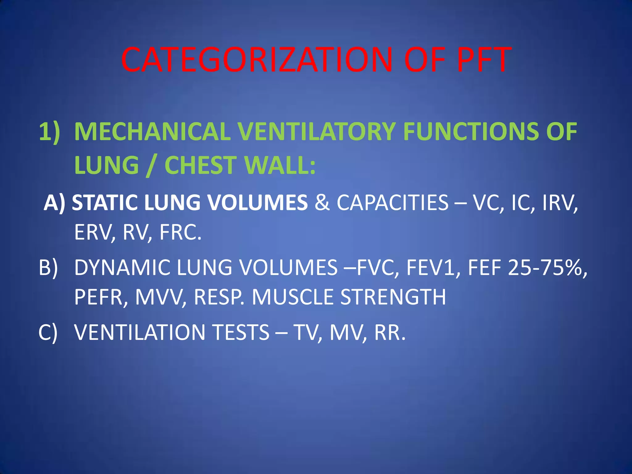 CATEGORIZATION OF PFT
1) MECHANICAL VENTILATORY FUNCTIONS OF
LUNG / CHEST WALL:
A) STATIC LUNG VOLUMES & CAPACITIES – VC, IC, IRV,
ERV, RV, FRC.
B) DYNAMIC LUNG VOLUMES –FVC, FEV1, FEF 25-75%,
PEFR, MVV, RESP. MUSCLE STRENGTH
C) VENTILATION TESTS – TV, MV, RR.
 