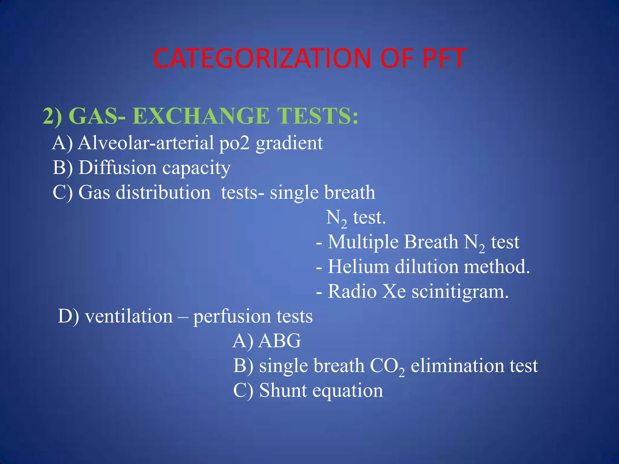 CATEGORIZATION OF PFT
2) GAS- EXCHANGE TESTS:
A) Alveolar-arterial po2 gradient
B) Diffusion capacity
C) Gas distribution tests- single breath
N2 test.
- Multiple Breath N2 test
- Helium dilution method.
- Radio Xe scinitigram.
D) ventilation – perfusion tests
A) ABG
B) single breath CO2 elimination test
C) Shunt equation
 
