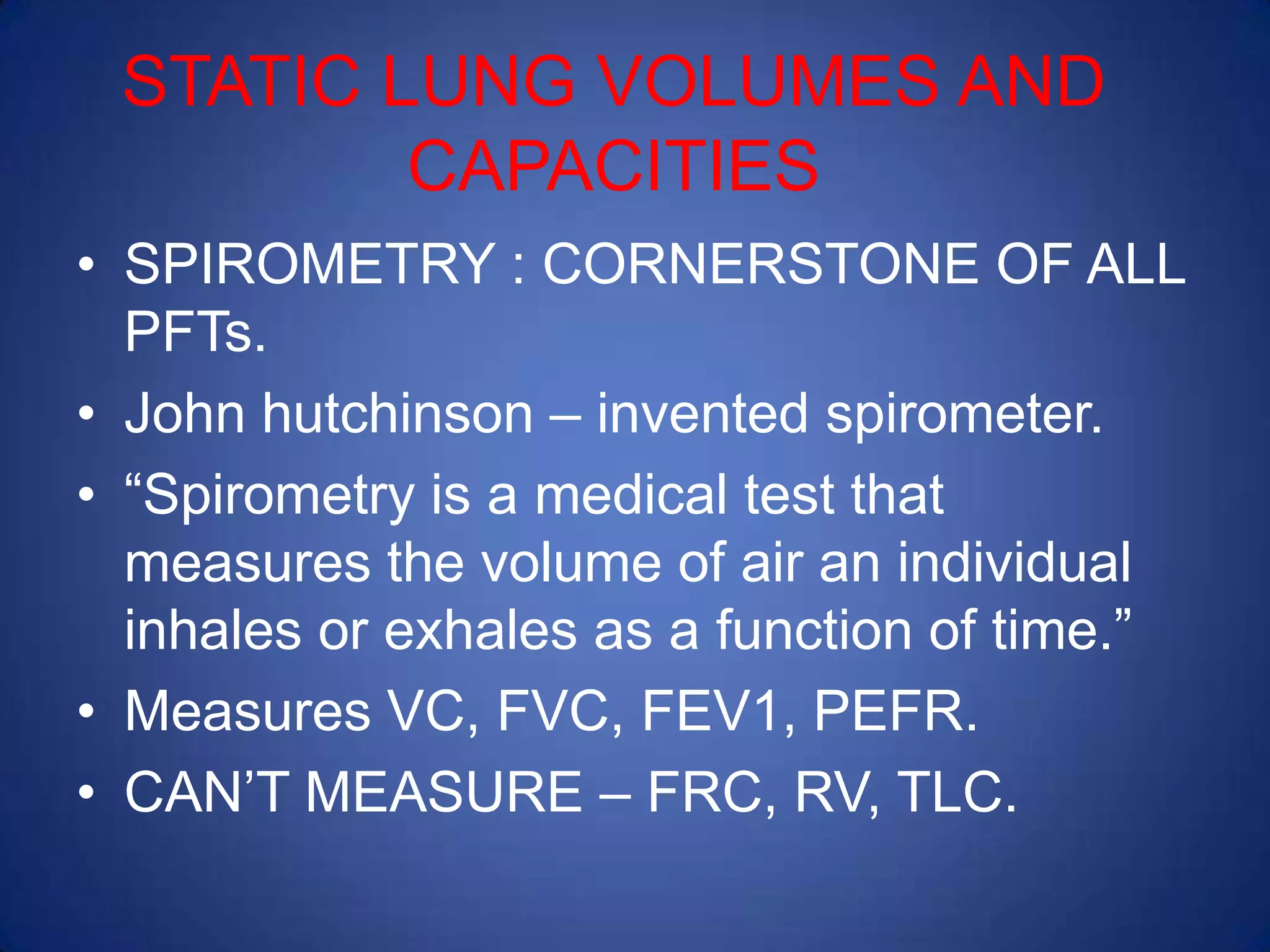 STATIC LUNG VOLUMES AND
CAPACITIES
• SPIROMETRY : CORNERSTONE OF ALL
PFTs.
• John hutchinson – invented spirometer.
• “Spirometry is a medical test that
measures the volume of air an individual
inhales or exhales as a function of time.”
• Measures VC, FVC, FEV1, PEFR.
• CAN’T MEASURE – FRC, RV, TLC.
 