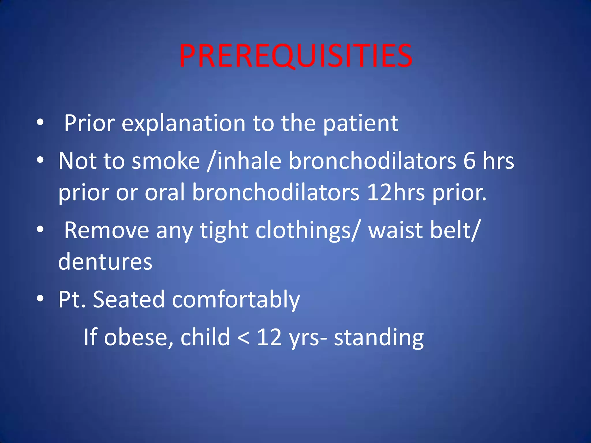 PREREQUISITIES
• Prior explanation to the patient
• Not to smoke /inhale bronchodilators 6 hrs
prior or oral bronchodilators 12hrs prior.
• Remove any tight clothings/ waist belt/
dentures
• Pt. Seated comfortably
If obese, child < 12 yrs- standing
 