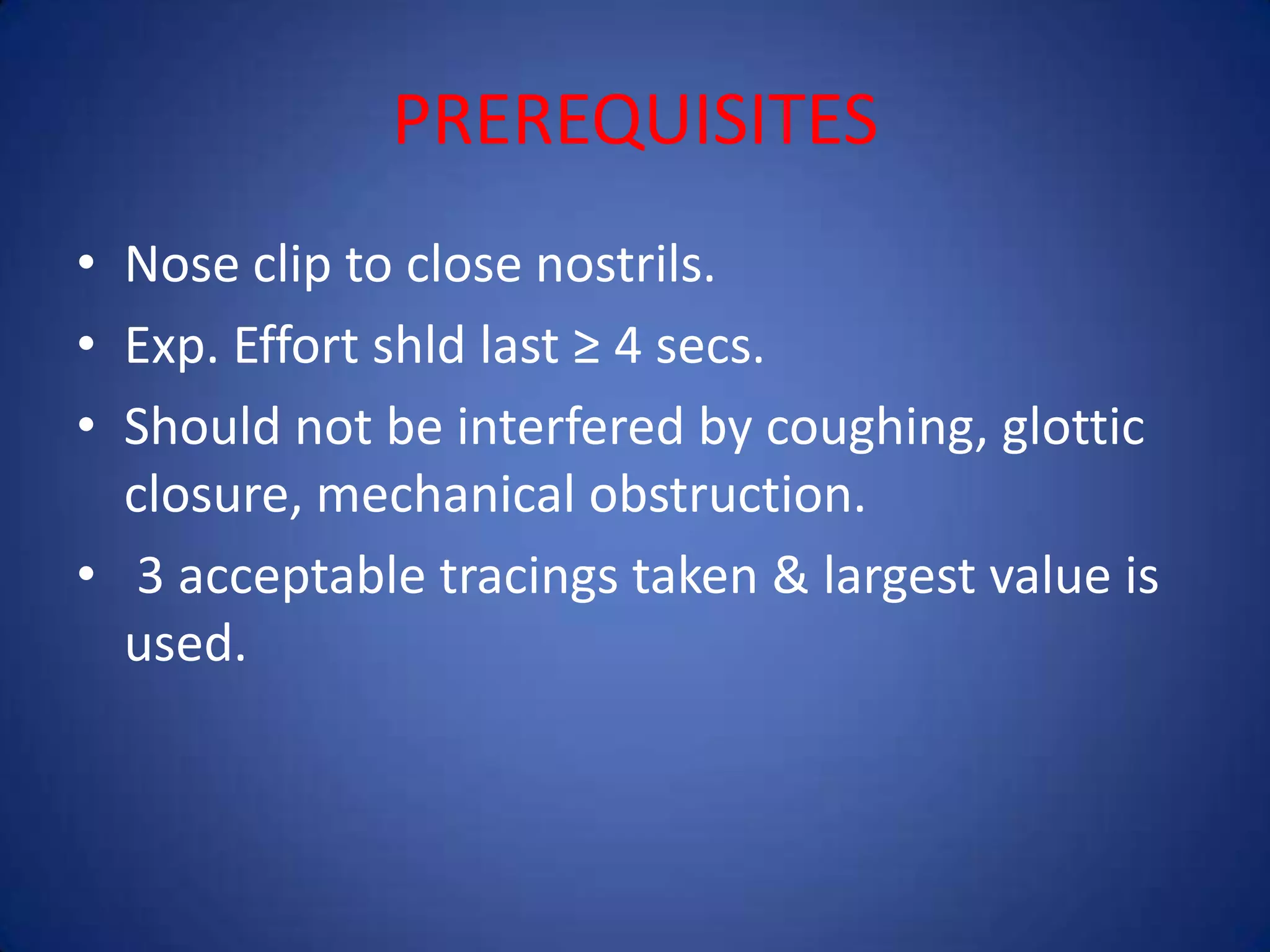 PREREQUISITES
• Nose clip to close nostrils.
• Exp. Effort shld last ≥ 4 secs.
• Should not be interfered by coughing, glottic
closure, mechanical obstruction.
• 3 acceptable tracings taken & largest value is
used.
 