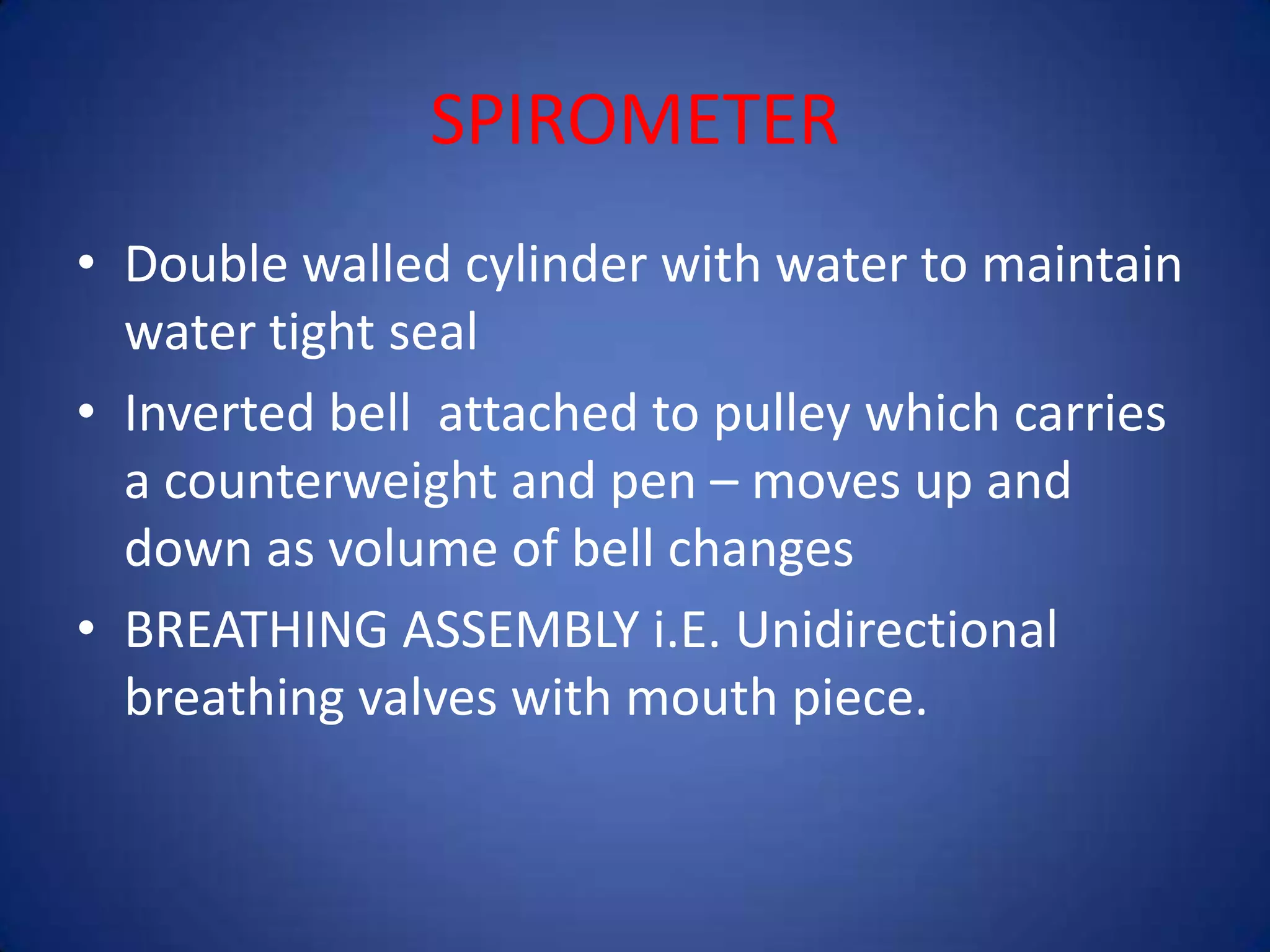 SPIROMETER
• Double walled cylinder with water to maintain
water tight seal
• Inverted bell attached to pulley which carries
a counterweight and pen – moves up and
down as volume of bell changes
• BREATHING ASSEMBLY i.E. Unidirectional
breathing valves with mouth piece.
 