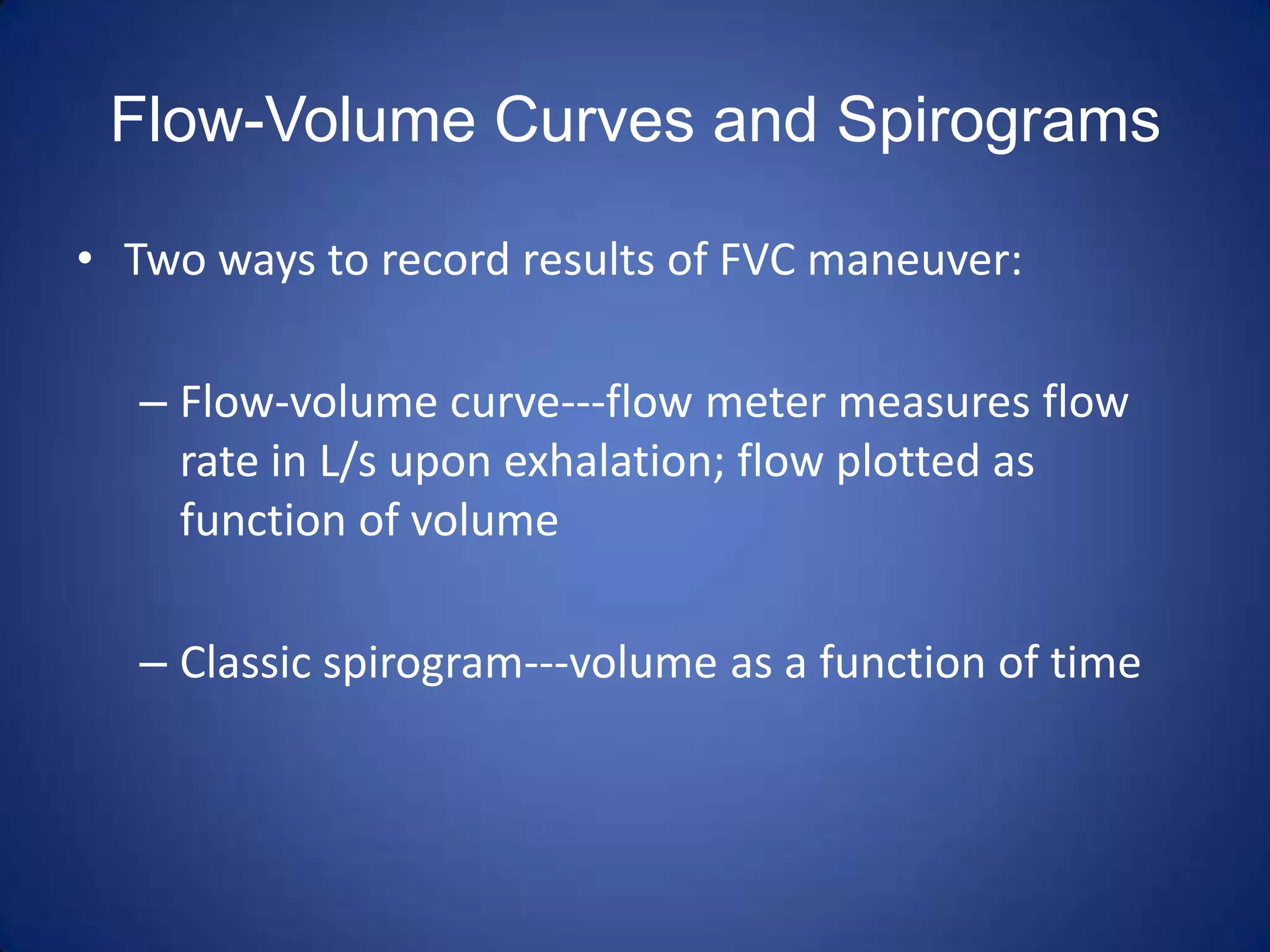 Flow-Volume Curves and Spirograms
• Two ways to record results of FVC maneuver:
– Flow-volume curve---flow meter measures flow
rate in L/s upon exhalation; flow plotted as
function of volume
– Classic spirogram---volume as a function of time
 