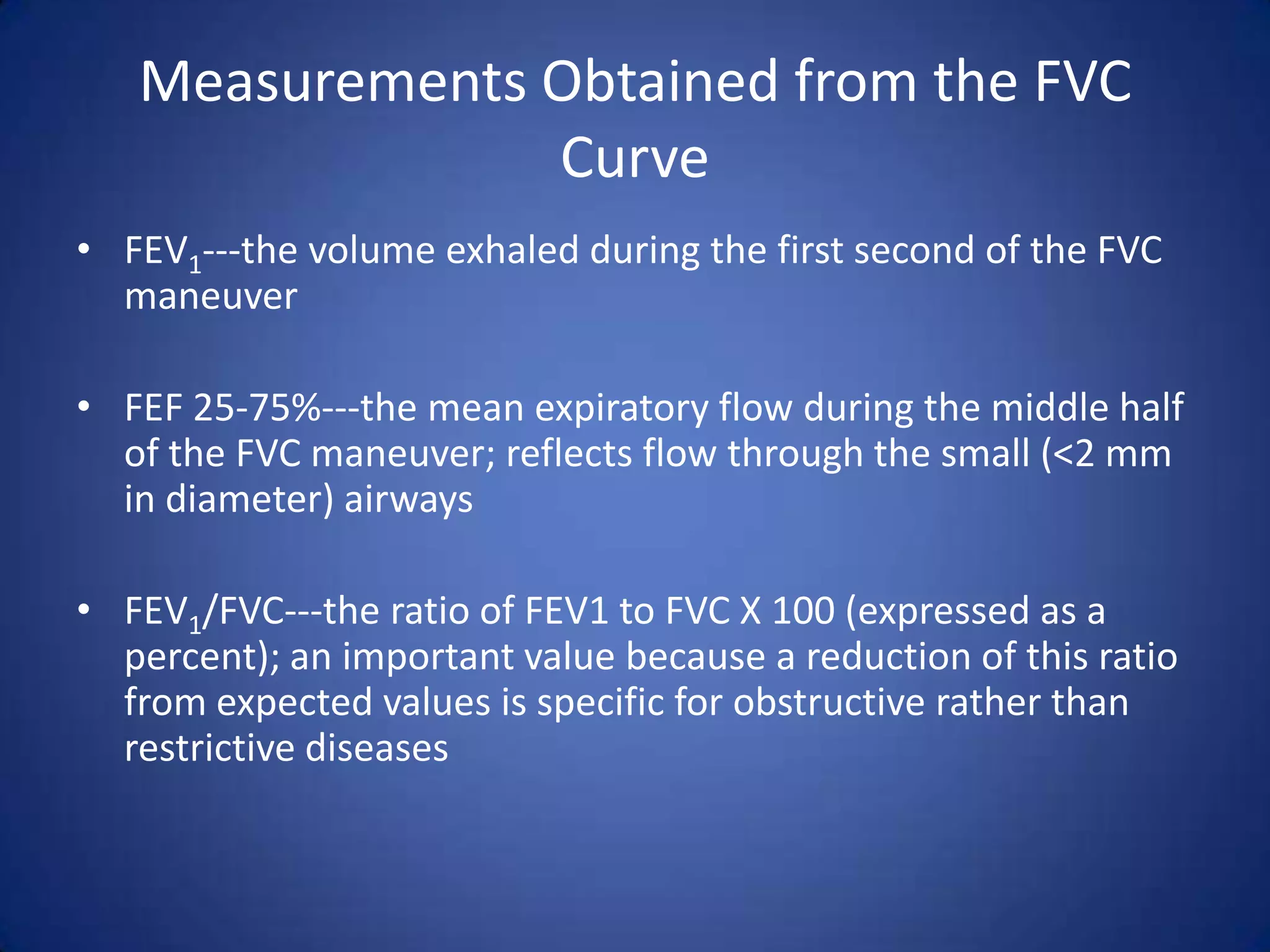 Measurements Obtained from the FVC
Curve
• FEV1---the volume exhaled during the first second of the FVC
maneuver
• FEF 25-75%---the mean expiratory flow during the middle half
of the FVC maneuver; reflects flow through the small (<2 mm
in diameter) airways
• FEV1/FVC---the ratio of FEV1 to FVC X 100 (expressed as a
percent); an important value because a reduction of this ratio
from expected values is specific for obstructive rather than
restrictive diseases
 