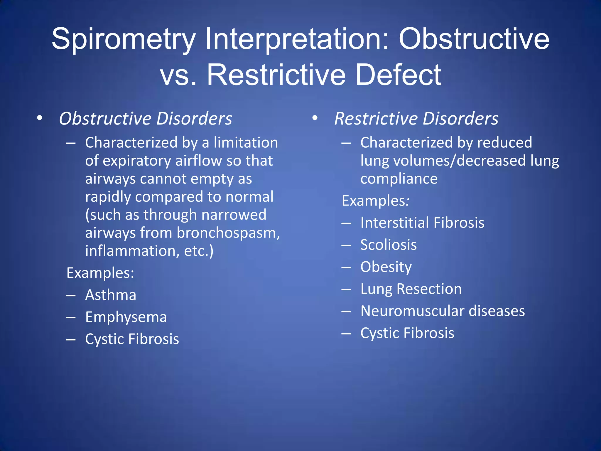 Spirometry Interpretation: Obstructive
vs. Restrictive Defect
• Obstructive Disorders
– Characterized by a limitation
of expiratory airflow so that
airways cannot empty as
rapidly compared to normal
(such as through narrowed
airways from bronchospasm,
inflammation, etc.)
Examples:
– Asthma
– Emphysema
– Cystic Fibrosis
• Restrictive Disorders
– Characterized by reduced
lung volumes/decreased lung
compliance
Examples:
– Interstitial Fibrosis
– Scoliosis
– Obesity
– Lung Resection
– Neuromuscular diseases
– Cystic Fibrosis
 