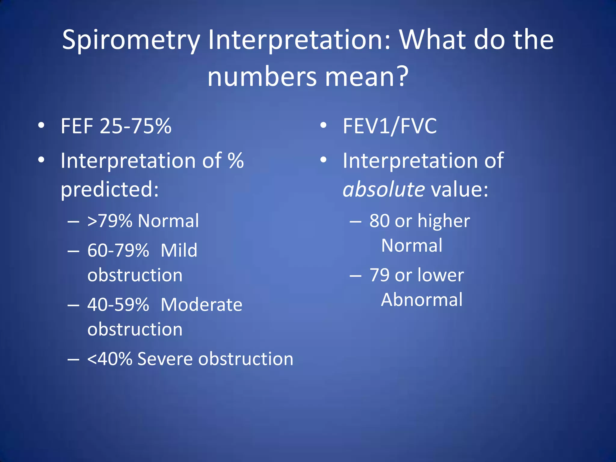 Spirometry Interpretation: What do the
numbers mean?
• FEF 25-75%
• Interpretation of %
predicted:
– >79% Normal
– 60-79% Mild
obstruction
– 40-59% Moderate
obstruction
– <40% Severe obstruction
• FEV1/FVC
• Interpretation of
absolute value:
– 80 or higher
Normal
– 79 or lower
Abnormal
 