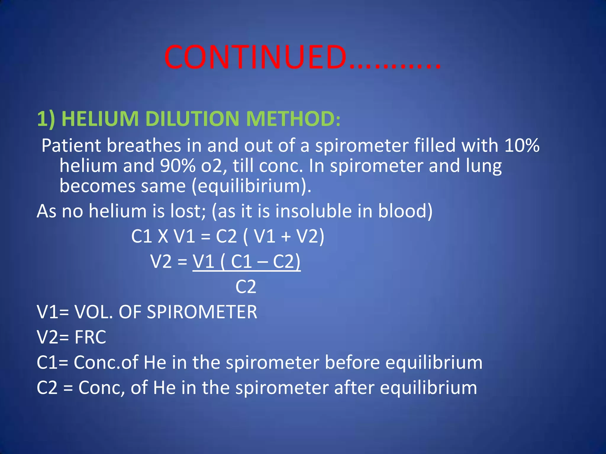 CONTINUED………..
1) HELIUM DILUTION METHOD:
Patient breathes in and out of a spirometer filled with 10%
helium and 90% o2, till conc. In spirometer and lung
becomes same (equilibirium).
As no helium is lost; (as it is insoluble in blood)
C1 X V1 = C2 ( V1 + V2)
V2 = V1 ( C1 – C2)
C2
V1= VOL. OF SPIROMETER
V2= FRC
C1= Conc.of He in the spirometer before equilibrium
C2 = Conc, of He in the spirometer after equilibrium
 