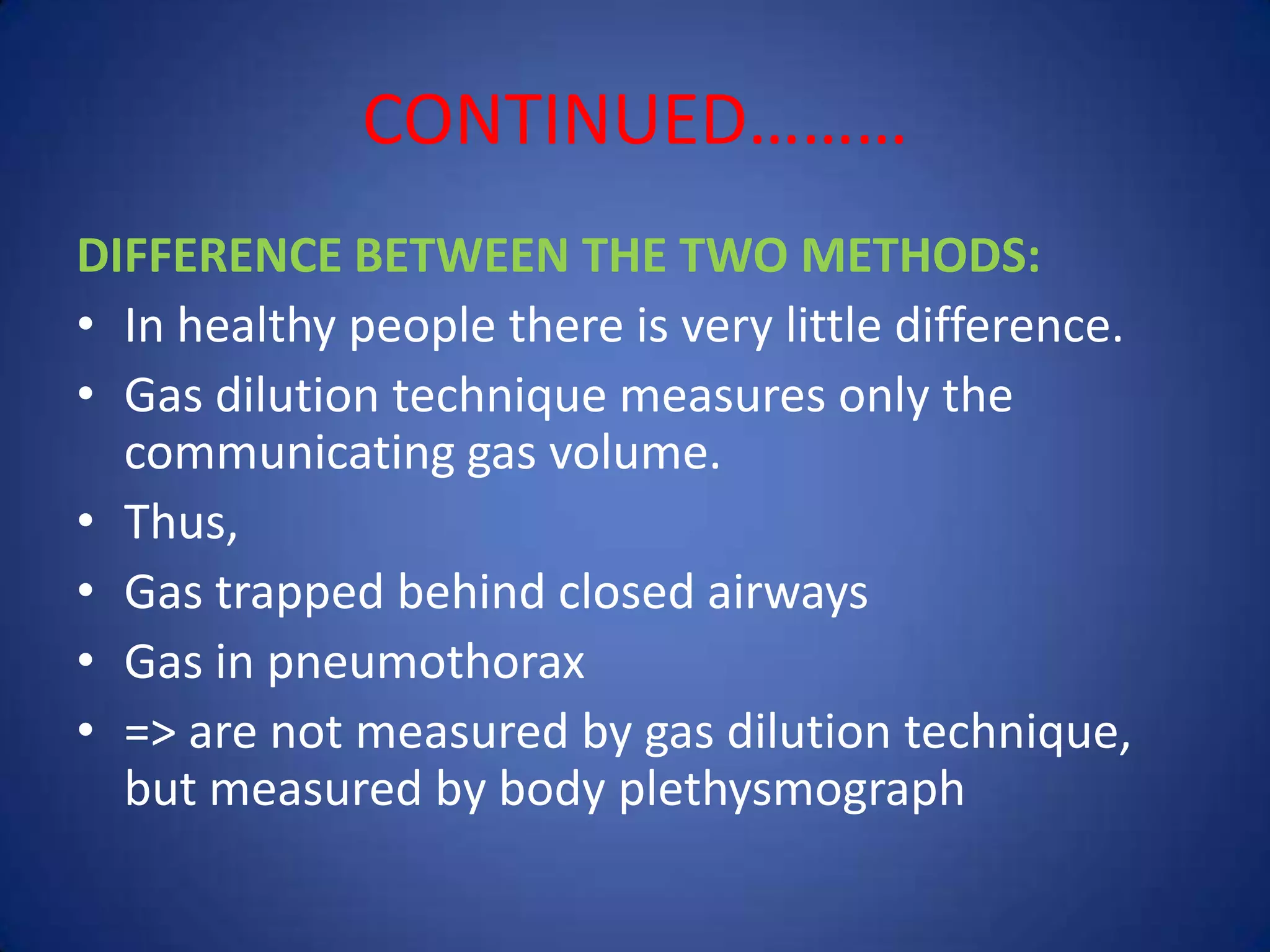 CONTINUED………
DIFFERENCE BETWEEN THE TWO METHODS:
• In healthy people there is very little difference.
• Gas dilution technique measures only the
communicating gas volume.
• Thus,
• Gas trapped behind closed airways
• Gas in pneumothorax
• => are not measured by gas dilution technique,
but measured by body plethysmograph
 