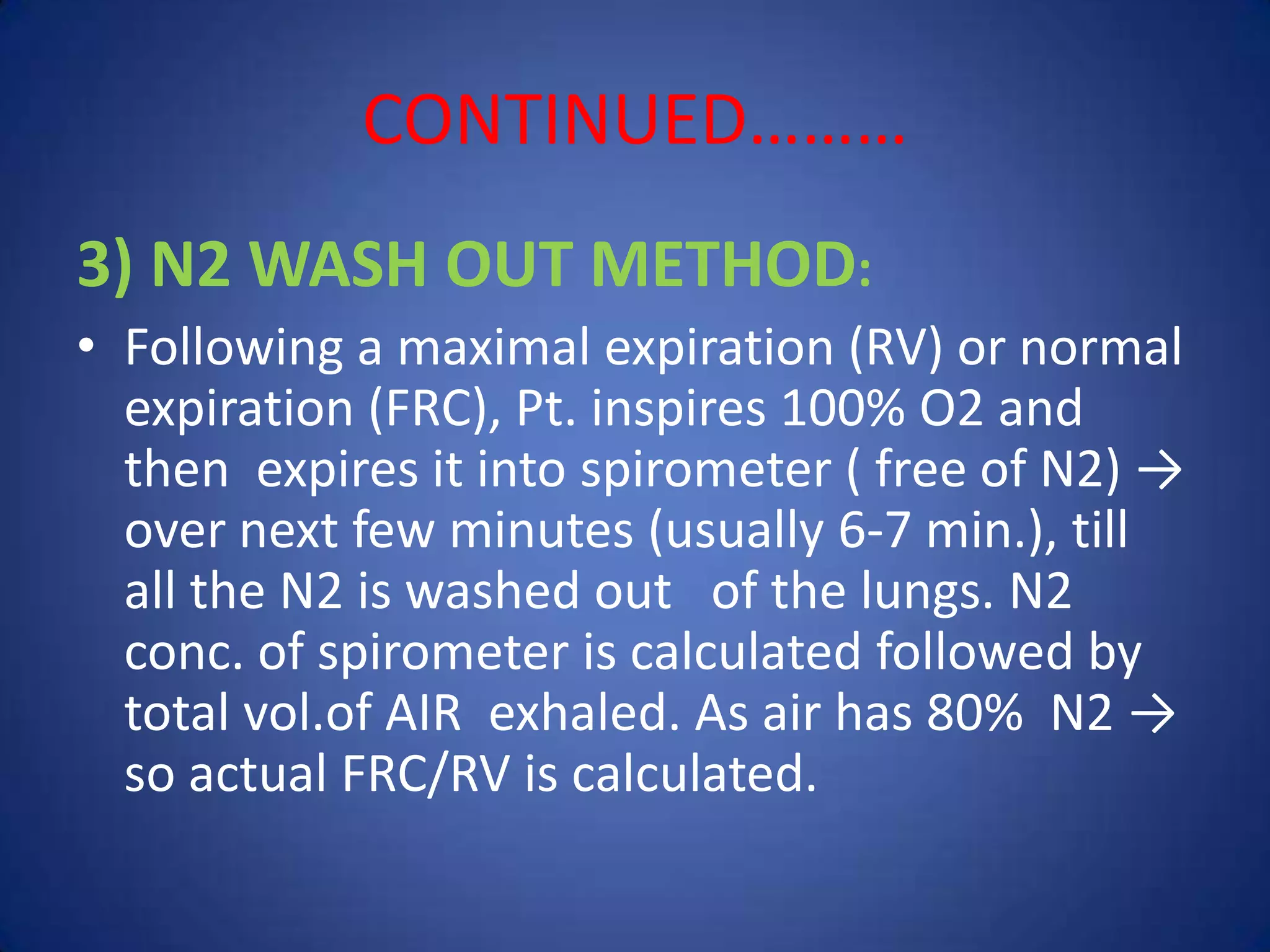 CONTINUED………
3) N2 WASH OUT METHOD:
• Following a maximal expiration (RV) or normal
expiration (FRC), Pt. inspires 100% O2 and
then expires it into spirometer ( free of N2) →
over next few minutes (usually 6-7 min.), till
all the N2 is washed out of the lungs. N2
conc. of spirometer is calculated followed by
total vol.of AIR exhaled. As air has 80% N2 →
so actual FRC/RV is calculated.
 