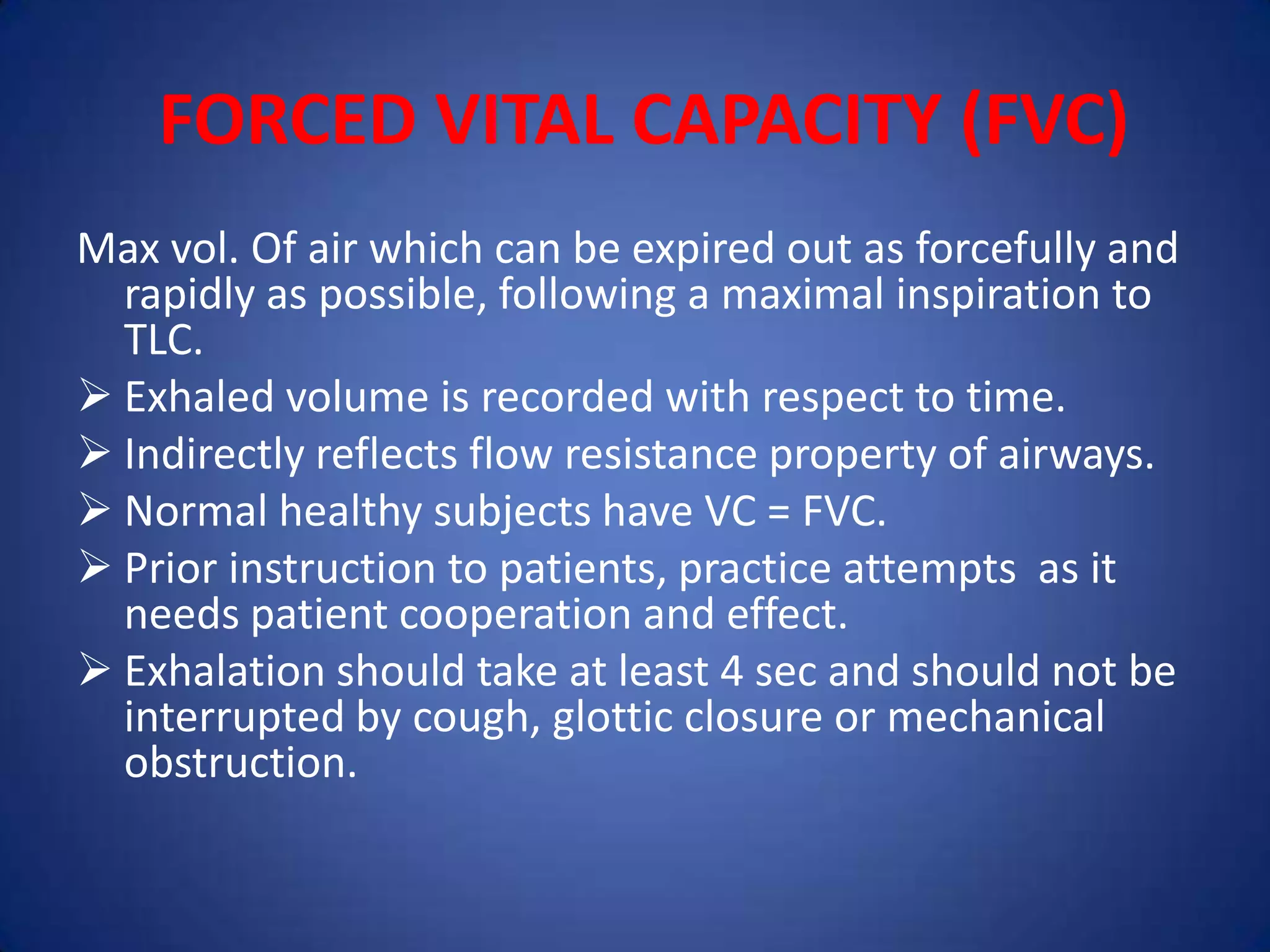 FORCED VITAL CAPACITY (FVC)
Max vol. Of air which can be expired out as forcefully and
rapidly as possible, following a maximal inspiration to
TLC.
 Exhaled volume is recorded with respect to time.
 Indirectly reflects flow resistance property of airways.
 Normal healthy subjects have VC = FVC.
 Prior instruction to patients, practice attempts as it
needs patient cooperation and effect.
 Exhalation should take at least 4 sec and should not be
interrupted by cough, glottic closure or mechanical
obstruction.
 