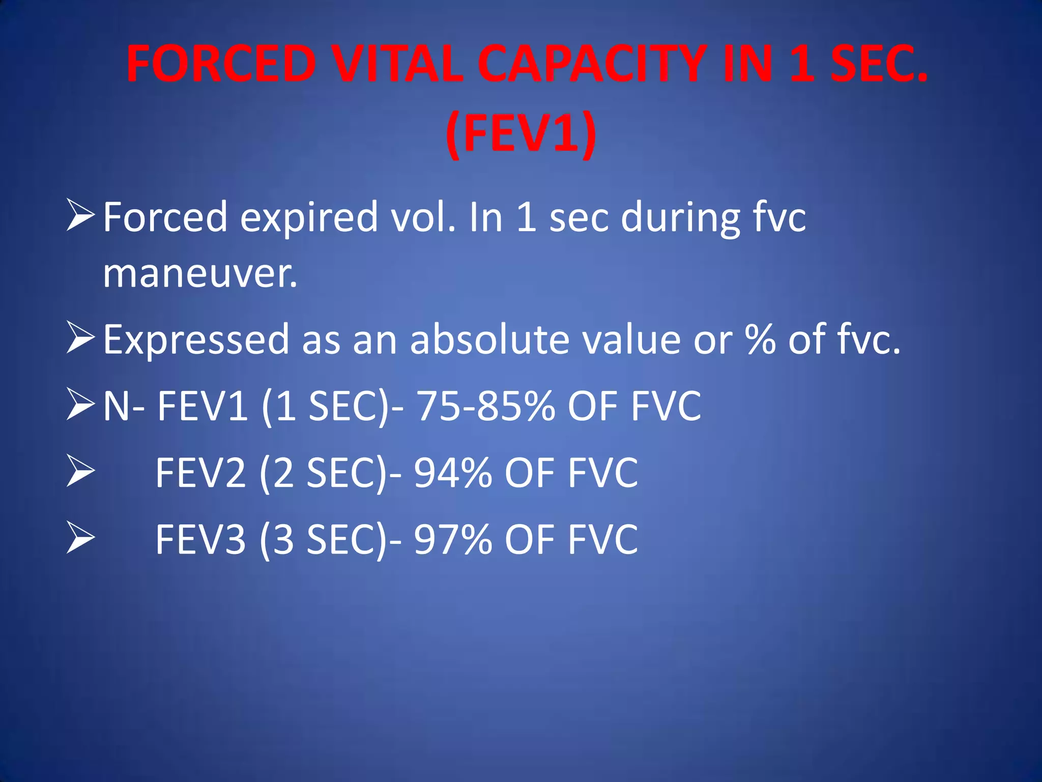 FORCED VITAL CAPACITY IN 1 SEC.
(FEV1)
Forced expired vol. In 1 sec during fvc
maneuver.
Expressed as an absolute value or % of fvc.
N- FEV1 (1 SEC)- 75-85% OF FVC
 FEV2 (2 SEC)- 94% OF FVC
 FEV3 (3 SEC)- 97% OF FVC
 