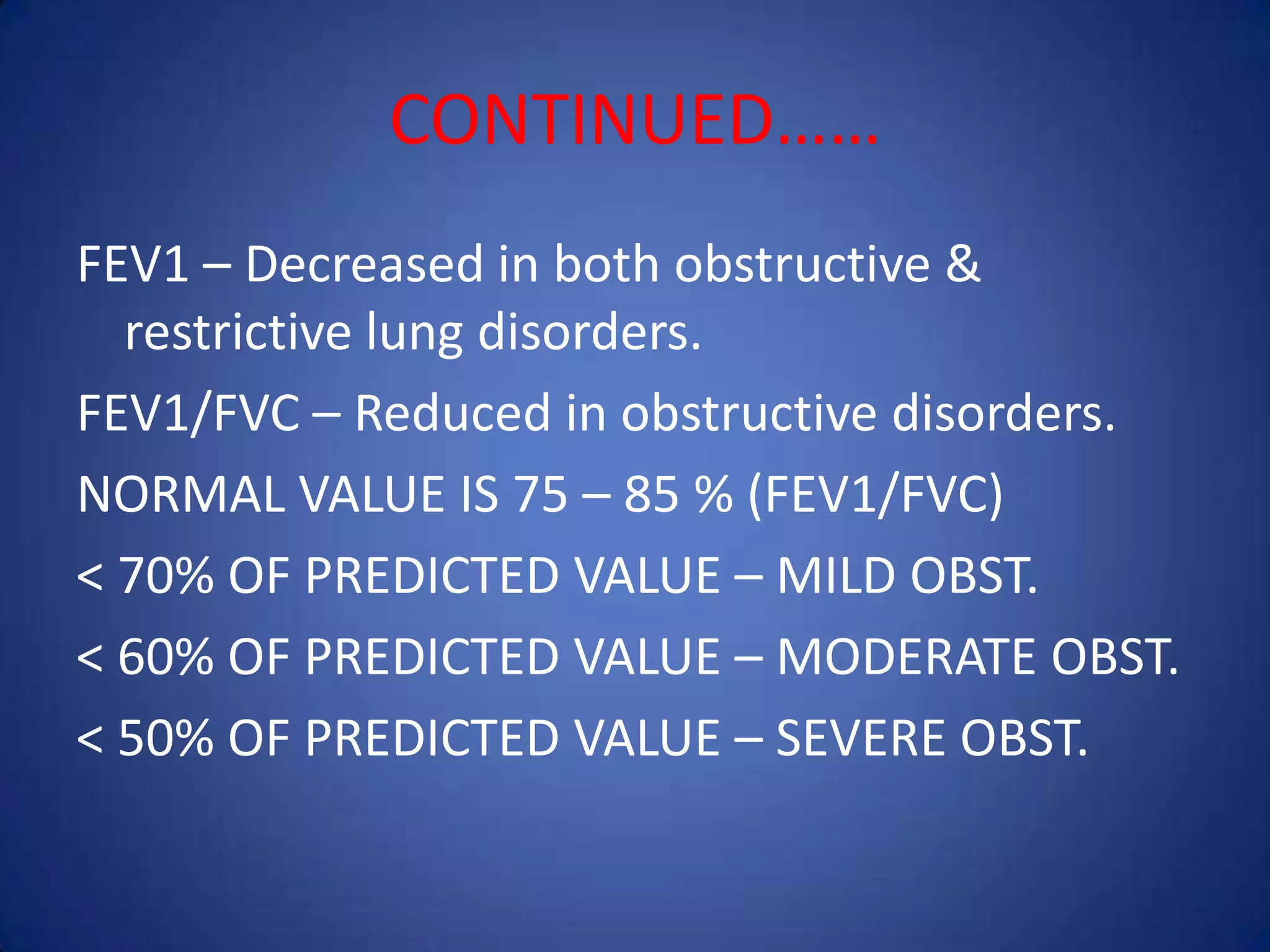 CONTINUED……
FEV1 – Decreased in both obstructive &
restrictive lung disorders.
FEV1/FVC – Reduced in obstructive disorders.
NORMAL VALUE IS 75 – 85 % (FEV1/FVC)
< 70% OF PREDICTED VALUE – MILD OBST.
< 60% OF PREDICTED VALUE – MODERATE OBST.
< 50% OF PREDICTED VALUE – SEVERE OBST.
 