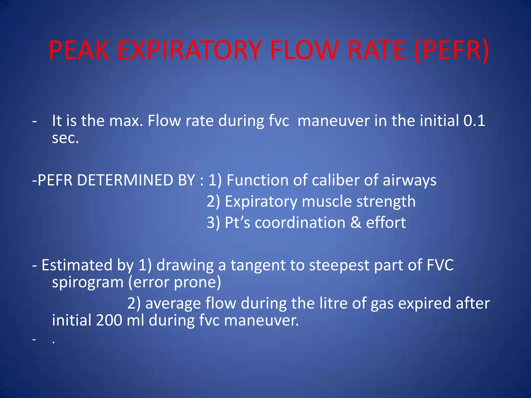 PEAK EXPIRATORY FLOW RATE (PEFR)
- It is the max. Flow rate during fvc maneuver in the initial 0.1
sec.
-PEFR DETERMINED BY : 1) Function of caliber of airways
2) Expiratory muscle strength
3) Pt’s coordination & effort
- Estimated by 1) drawing a tangent to steepest part of FVC
spirogram (error prone)
2) average flow during the litre of gas expired after
initial 200 ml during fvc maneuver.
- .
 
