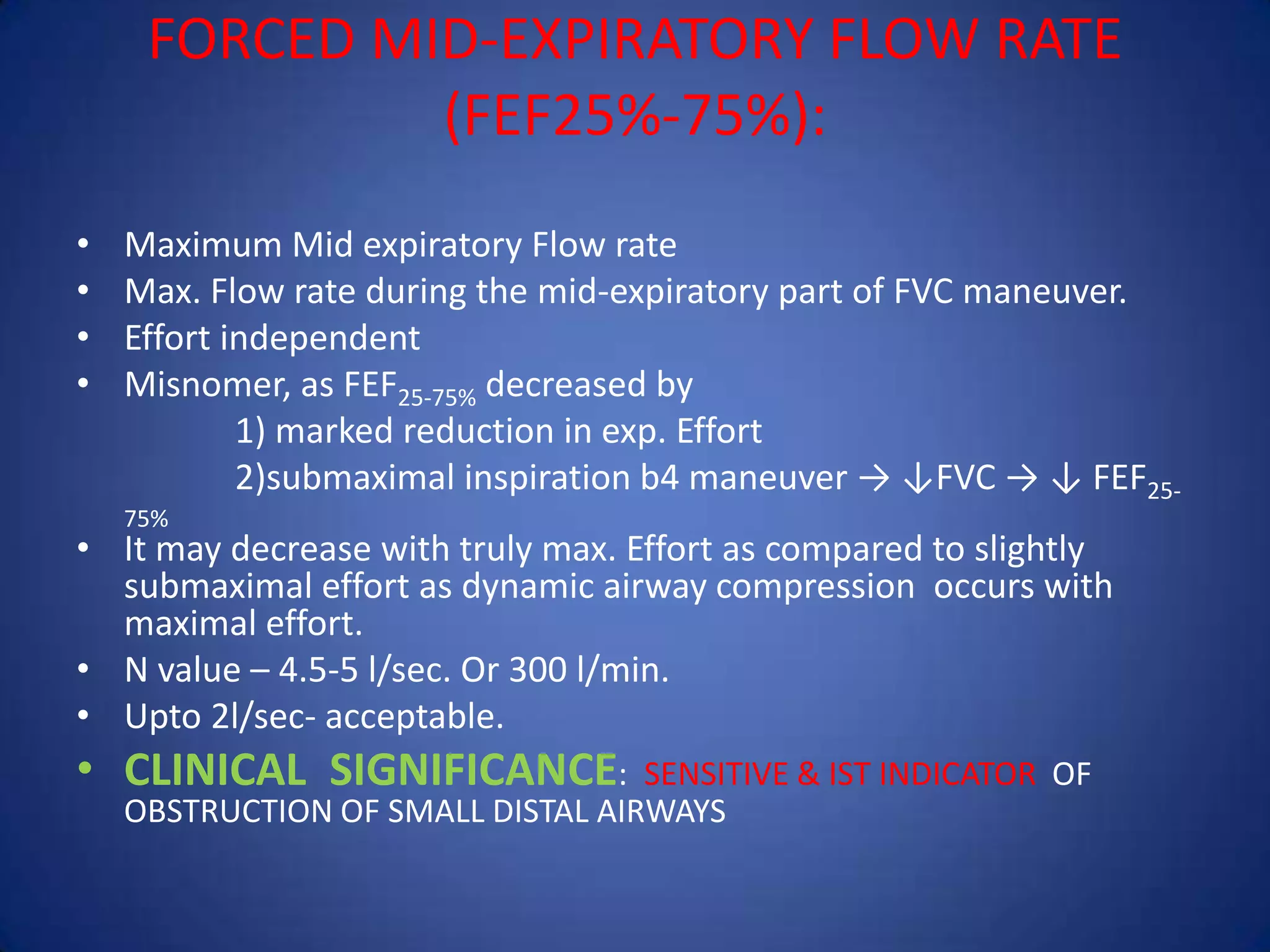 FORCED MID-EXPIRATORY FLOW RATE
(FEF25%-75%):
• Maximum Mid expiratory Flow rate
• Max. Flow rate during the mid-expiratory part of FVC maneuver.
• Effort independent
• Misnomer, as FEF25-75% decreased by
1) marked reduction in exp. Effort
2)submaximal inspiration b4 maneuver → ↓FVC → ↓ FEF25-
75%
• It may decrease with truly max. Effort as compared to slightly
submaximal effort as dynamic airway compression occurs with
maximal effort.
• N value – 4.5-5 l/sec. Or 300 l/min.
• Upto 2l/sec- acceptable.
• CLINICAL SIGNIFICANCE: SENSITIVE & IST INDICATOR OF
OBSTRUCTION OF SMALL DISTAL AIRWAYS
 