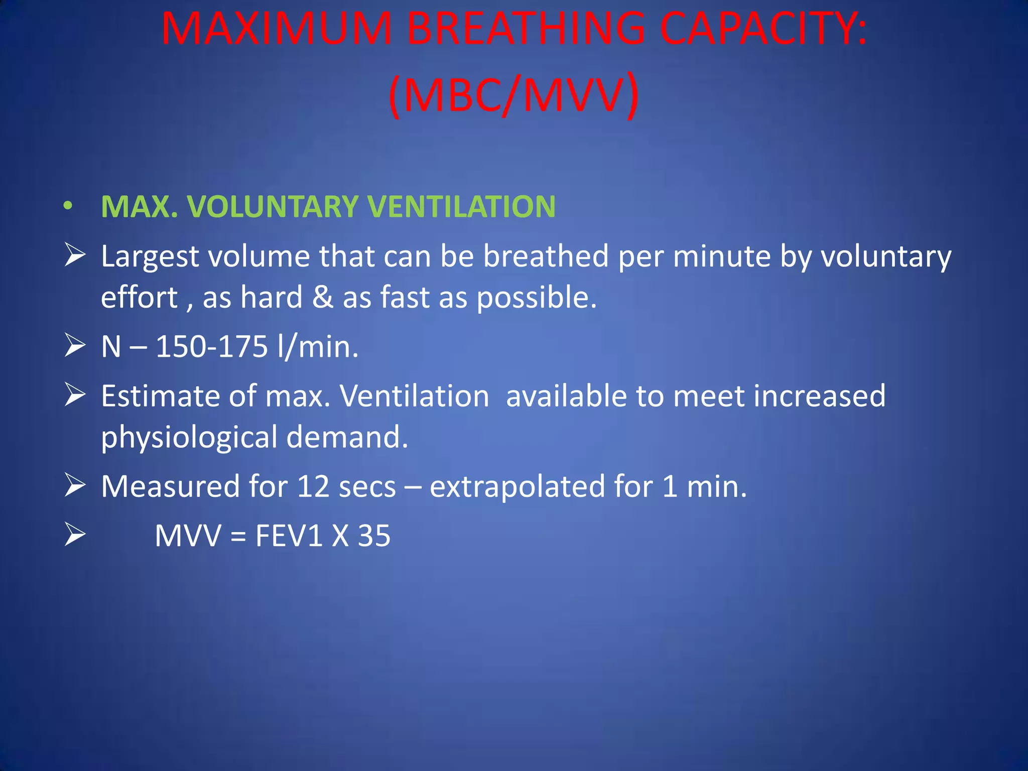 MAXIMUM BREATHING CAPACITY:
(MBC/MVV)
• MAX. VOLUNTARY VENTILATION
 Largest volume that can be breathed per minute by voluntary
effort , as hard & as fast as possible.
 N – 150-175 l/min.
 Estimate of max. Ventilation available to meet increased
physiological demand.
 Measured for 12 secs – extrapolated for 1 min.
 MVV = FEV1 X 35
 