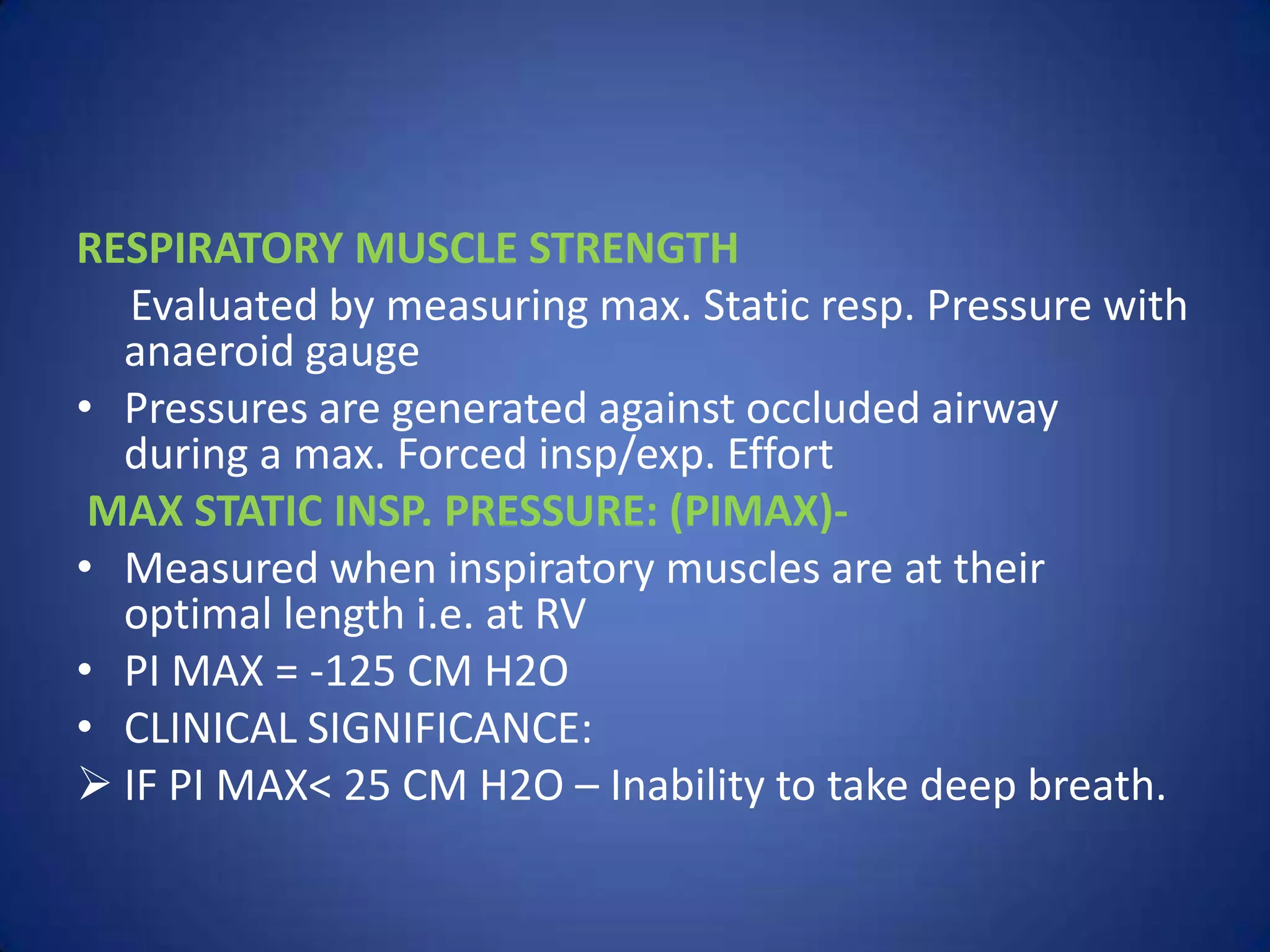 RESPIRATORY MUSCLE STRENGTH
Evaluated by measuring max. Static resp. Pressure with
anaeroid gauge
• Pressures are generated against occluded airway
during a max. Forced insp/exp. Effort
MAX STATIC INSP. PRESSURE: (PIMAX)-
• Measured when inspiratory muscles are at their
optimal length i.e. at RV
• PI MAX = -125 CM H2O
• CLINICAL SIGNIFICANCE:
 IF PI MAX< 25 CM H2O – Inability to take deep breath.
 
