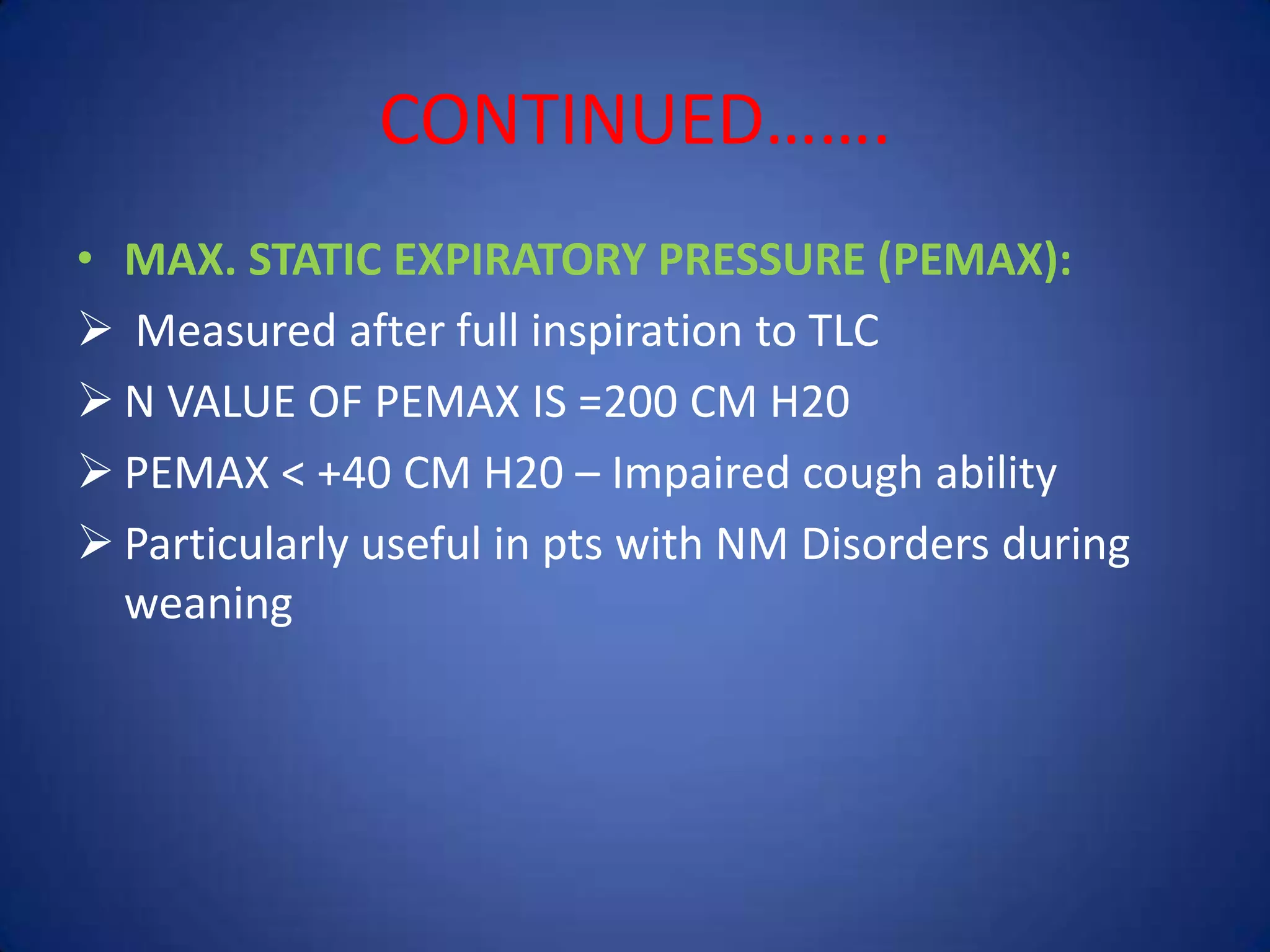 CONTINUED…….
• MAX. STATIC EXPIRATORY PRESSURE (PEMAX):
 Measured after full inspiration to TLC
 N VALUE OF PEMAX IS =200 CM H20
 PEMAX < +40 CM H20 – Impaired cough ability
 Particularly useful in pts with NM Disorders during
weaning
 